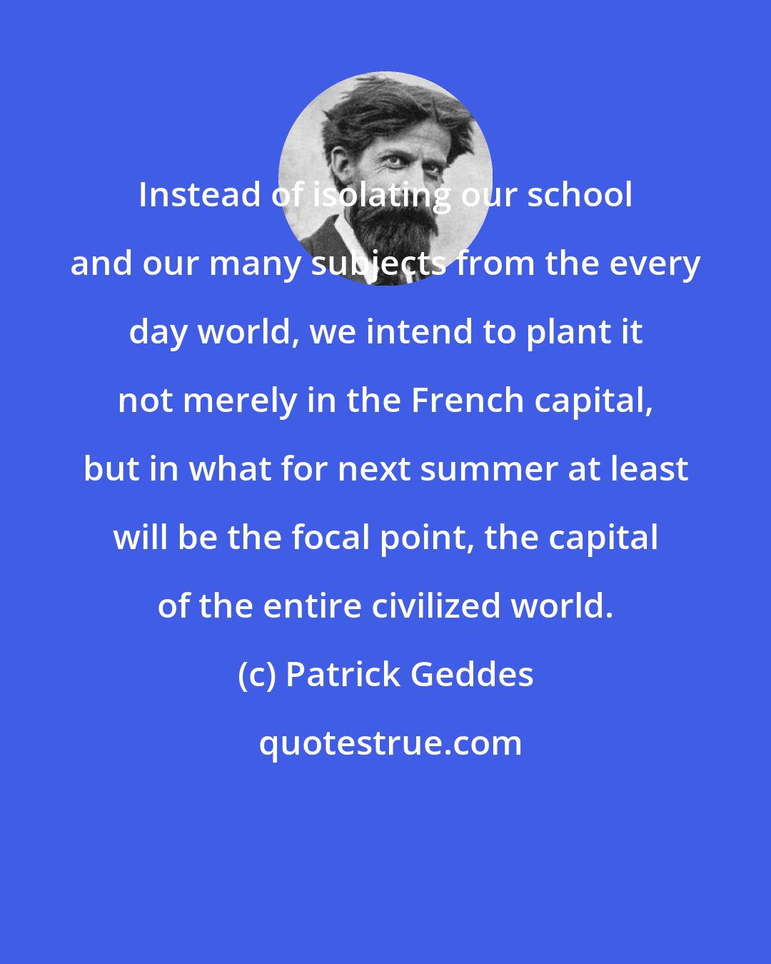 Patrick Geddes: Instead of isolating our school and our many subjects from the every day world, we intend to plant it not merely in the French capital, but in what for next summer at least will be the focal point, the capital of the entire civilized world.