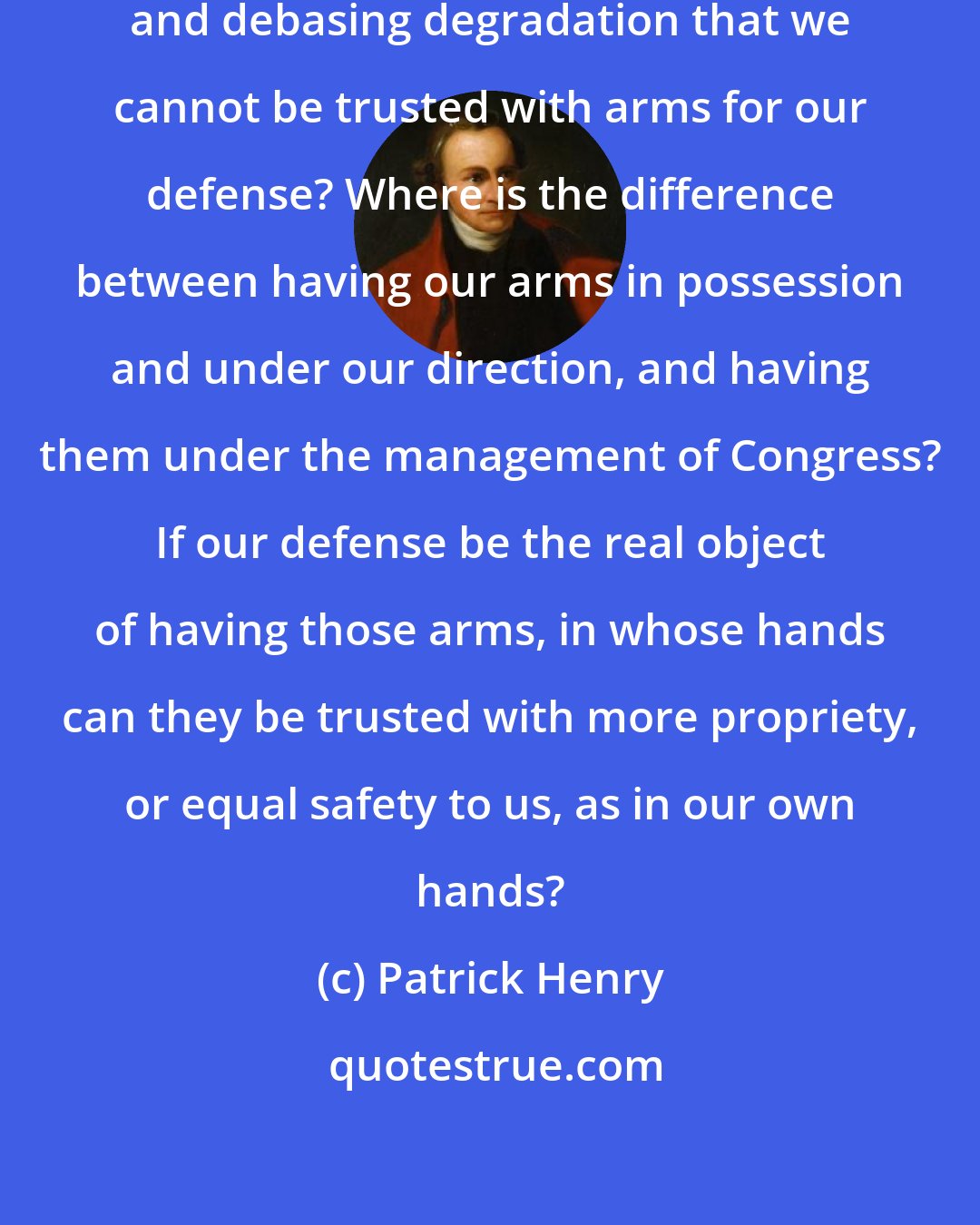 Patrick Henry: Are we at last brought to such humiliating and debasing degradation that we cannot be trusted with arms for our defense? Where is the difference between having our arms in possession and under our direction, and having them under the management of Congress? If our defense be the real object of having those arms, in whose hands can they be trusted with more propriety, or equal safety to us, as in our own hands?