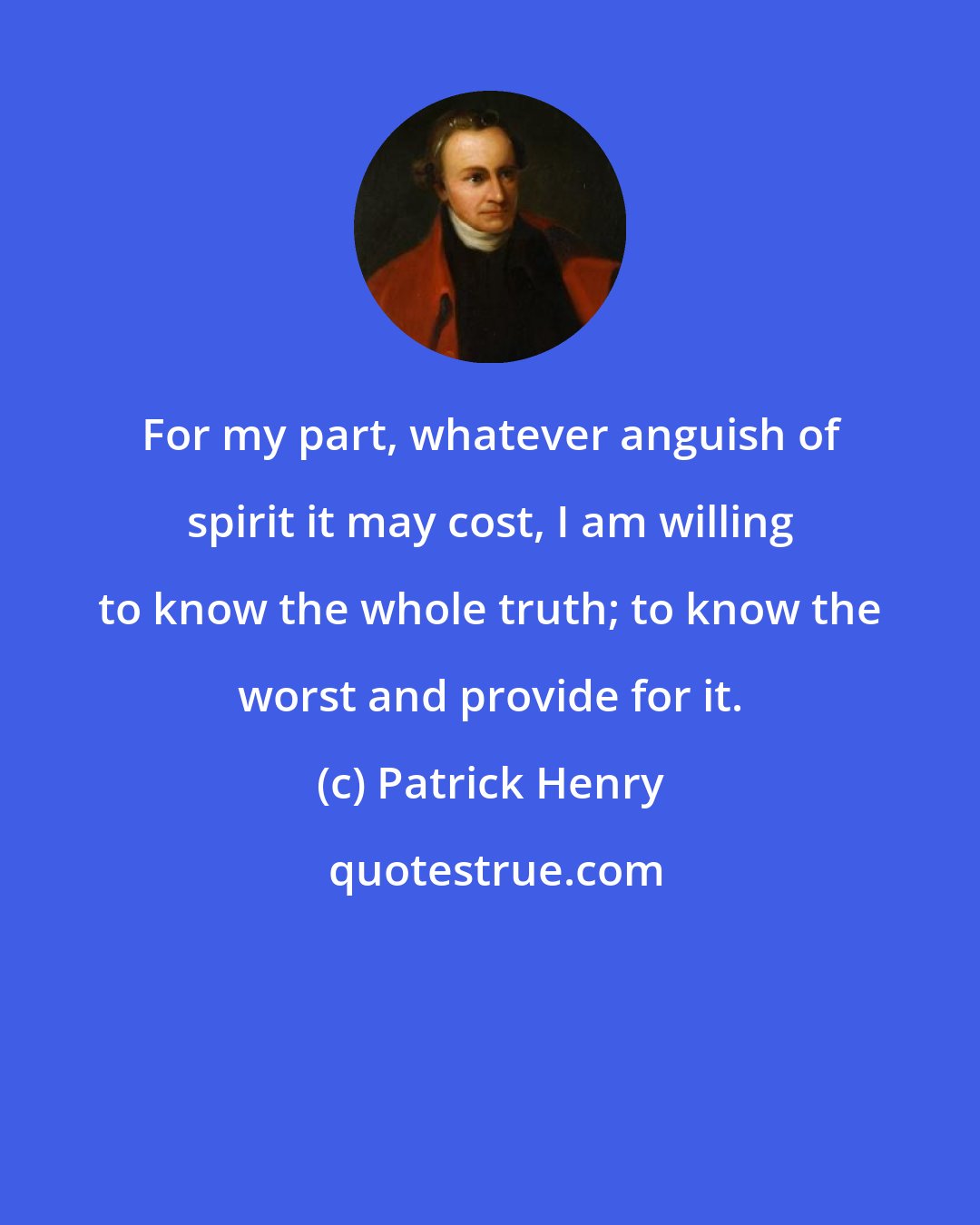 Patrick Henry: For my part, whatever anguish of spirit it may cost, I am willing to know the whole truth; to know the worst and provide for it.
