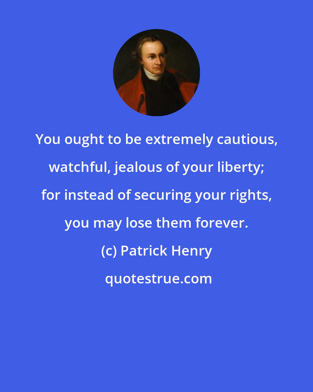 Patrick Henry: You ought to be extremely cautious, watchful, jealous of your liberty; for instead of securing your rights, you may lose them forever.