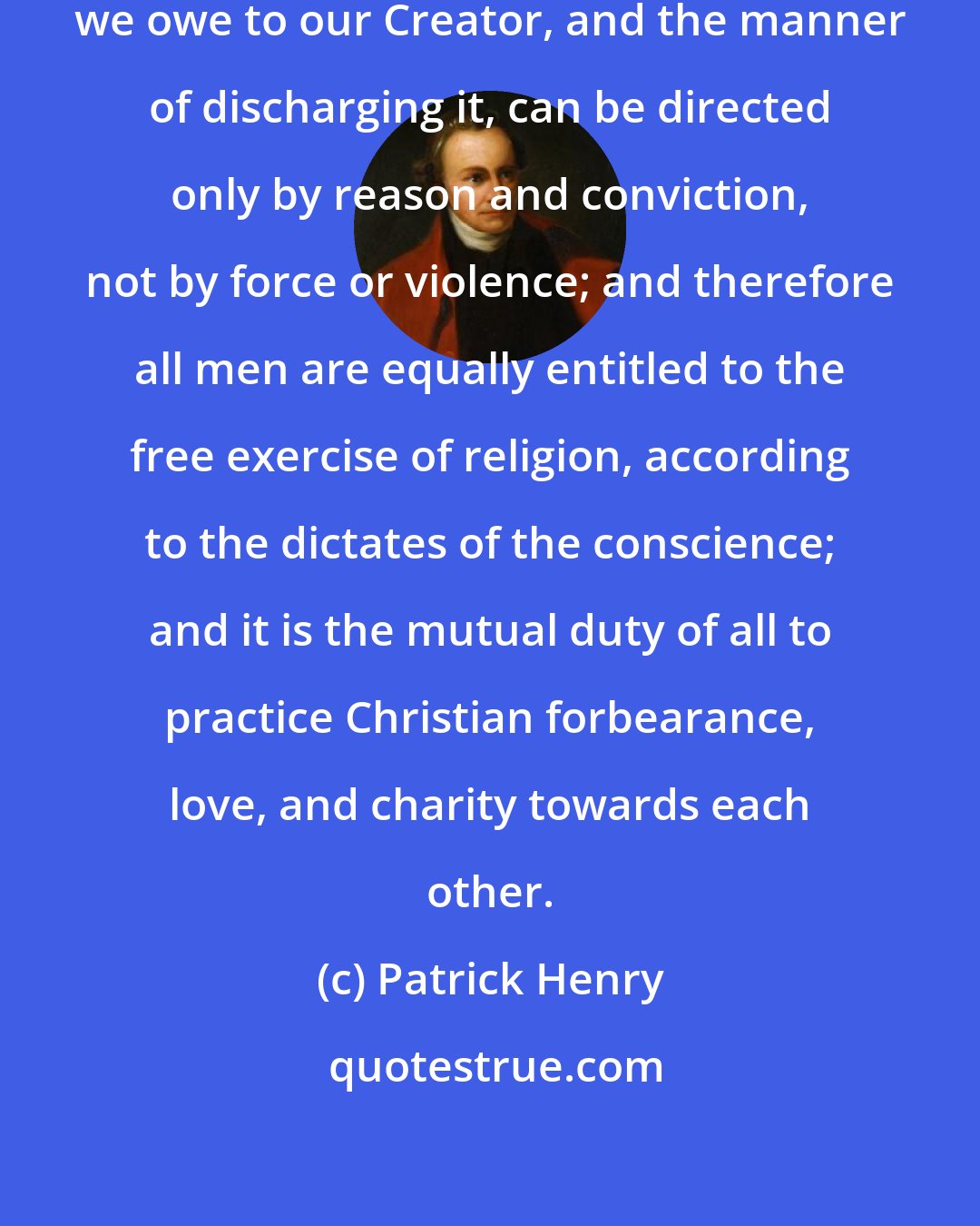 Patrick Henry: That religion, or the duty which we owe to our Creator, and the manner of discharging it, can be directed only by reason and conviction, not by force or violence; and therefore all men are equally entitled to the free exercise of religion, according to the dictates of the conscience; and it is the mutual duty of all to practice Christian forbearance, love, and charity towards each other.