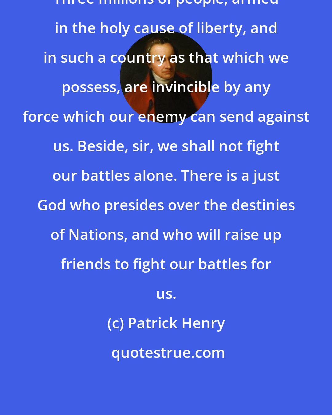 Patrick Henry: Three millions of people, armed in the holy cause of liberty, and in such a country as that which we possess, are invincible by any force which our enemy can send against us. Beside, sir, we shall not fight our battles alone. There is a just God who presides over the destinies of Nations, and who will raise up friends to fight our battles for us.