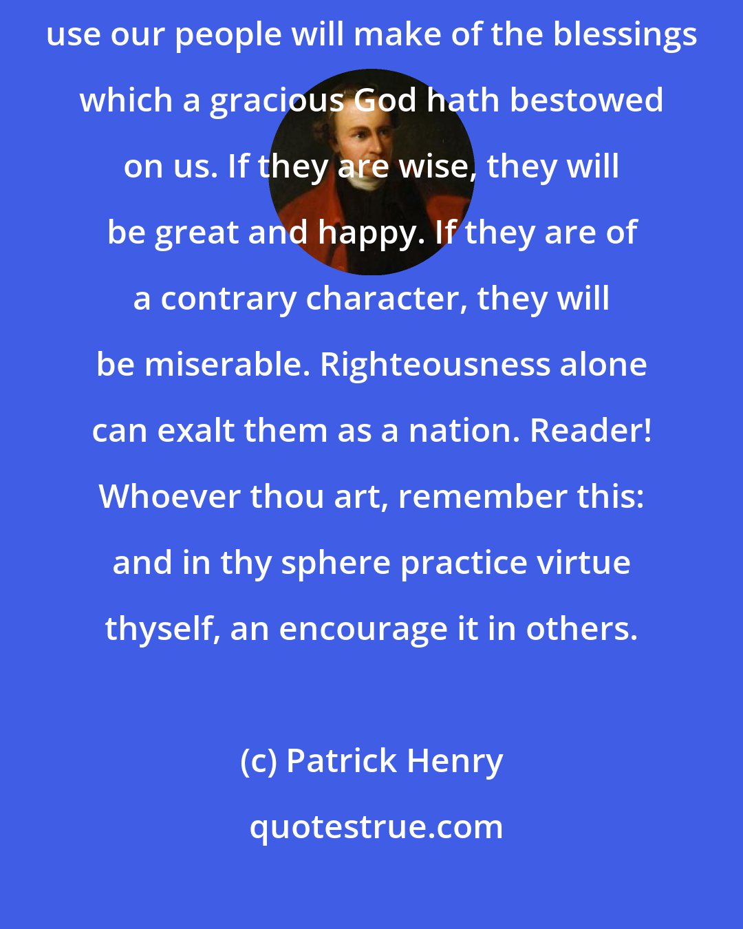 Patrick Henry: Whether this will prove a blessing or a curse, will depend upon the use our people will make of the blessings which a gracious God hath bestowed on us. If they are wise, they will be great and happy. If they are of a contrary character, they will be miserable. Righteousness alone can exalt them as a nation. Reader! Whoever thou art, remember this: and in thy sphere practice virtue thyself, an encourage it in others.