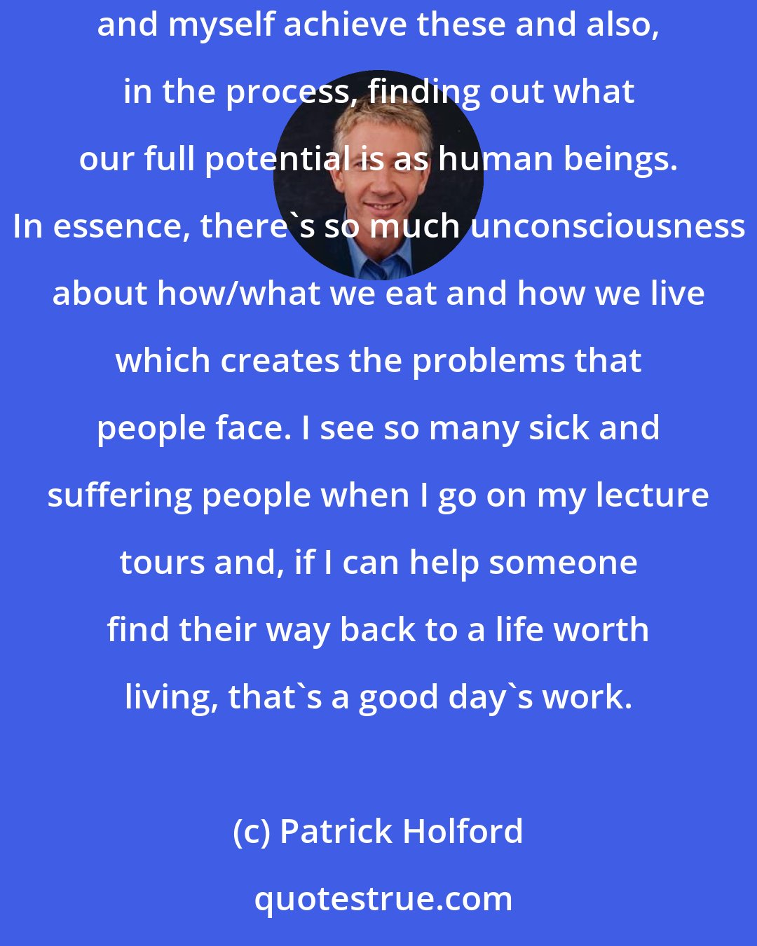 Patrick Holford: The Dalai Lama once said that every human being has two fundamental desires: to be happy and free of pain. I'm interested both in helping people and myself achieve these and also, in the process, finding out what our full potential is as human beings. In essence, there's so much unconsciousness about how/what we eat and how we live which creates the problems that people face. I see so many sick and suffering people when I go on my lecture tours and, if I can help someone find their way back to a life worth living, that's a good day's work.