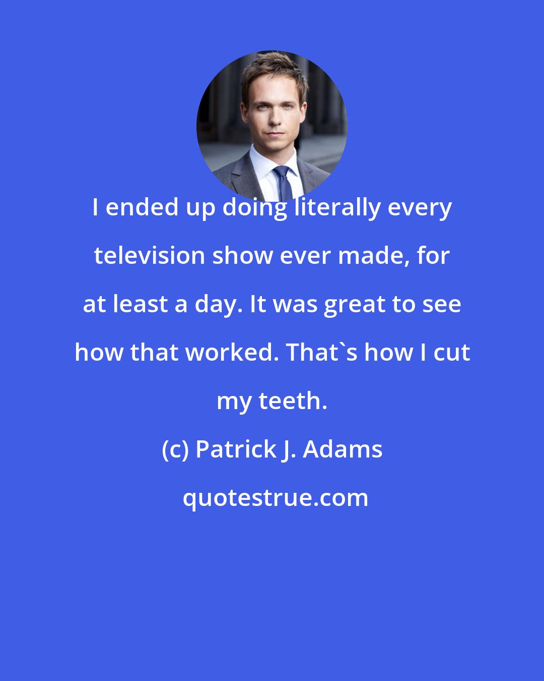 Patrick J. Adams: I ended up doing literally every television show ever made, for at least a day. It was great to see how that worked. That's how I cut my teeth.