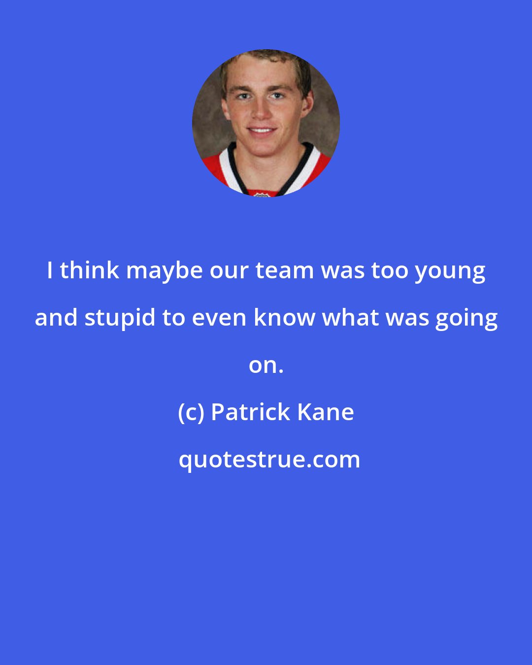 Patrick Kane: I think maybe our team was too young and stupid to even know what was going on.