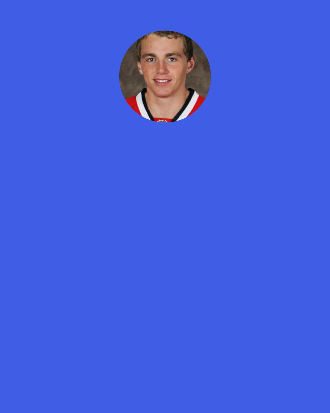 Patrick Kane: People might be making too much of me maturing and growing; I’m still the same person. I still like to joke around and have fun in the locker room and on the road trips. I still get into arguments with Jonathan because we both have strong opinions, and we’re both so comfortable with our relationship that we can argue and still have a healthy friendship.