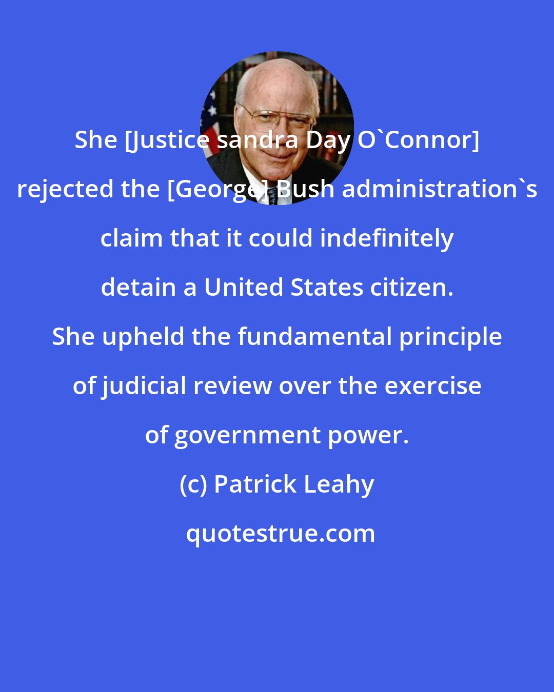 Patrick Leahy: She [Justice sandra Day O'Connor] rejected the [George] Bush administration's claim that it could indefinitely detain a United States citizen. She upheld the fundamental principle of judicial review over the exercise of government power.