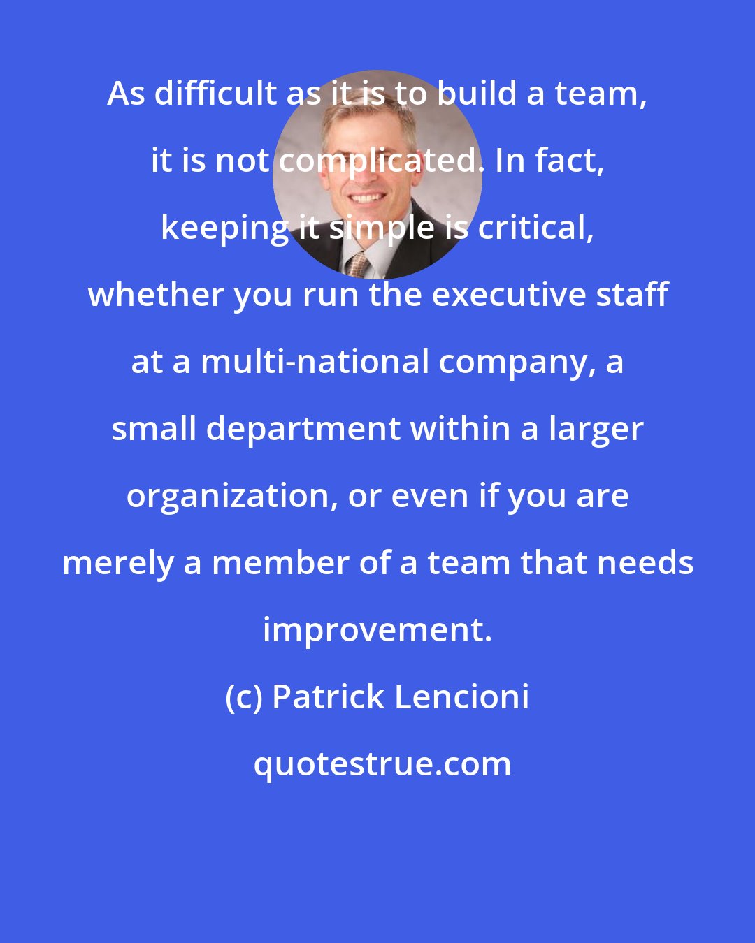 Patrick Lencioni: As difficult as it is to build a team, it is not complicated. In fact, keeping it simple is critical, whether you run the executive staff at a multi-national company, a small department within a larger organization, or even if you are merely a member of a team that needs improvement.