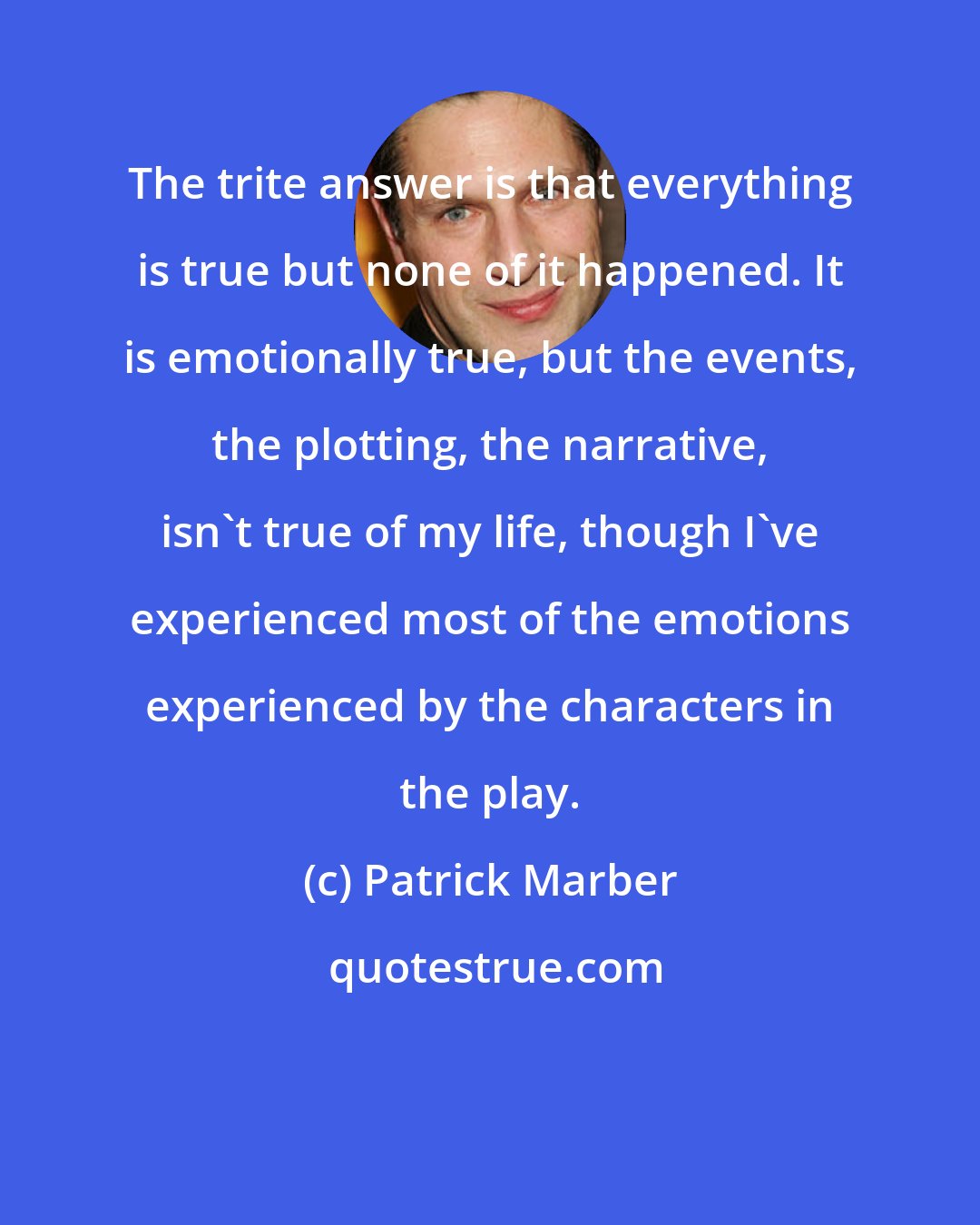 Patrick Marber: The trite answer is that everything is true but none of it happened. It is emotionally true, but the events, the plotting, the narrative, isn't true of my life, though I've experienced most of the emotions experienced by the characters in the play.