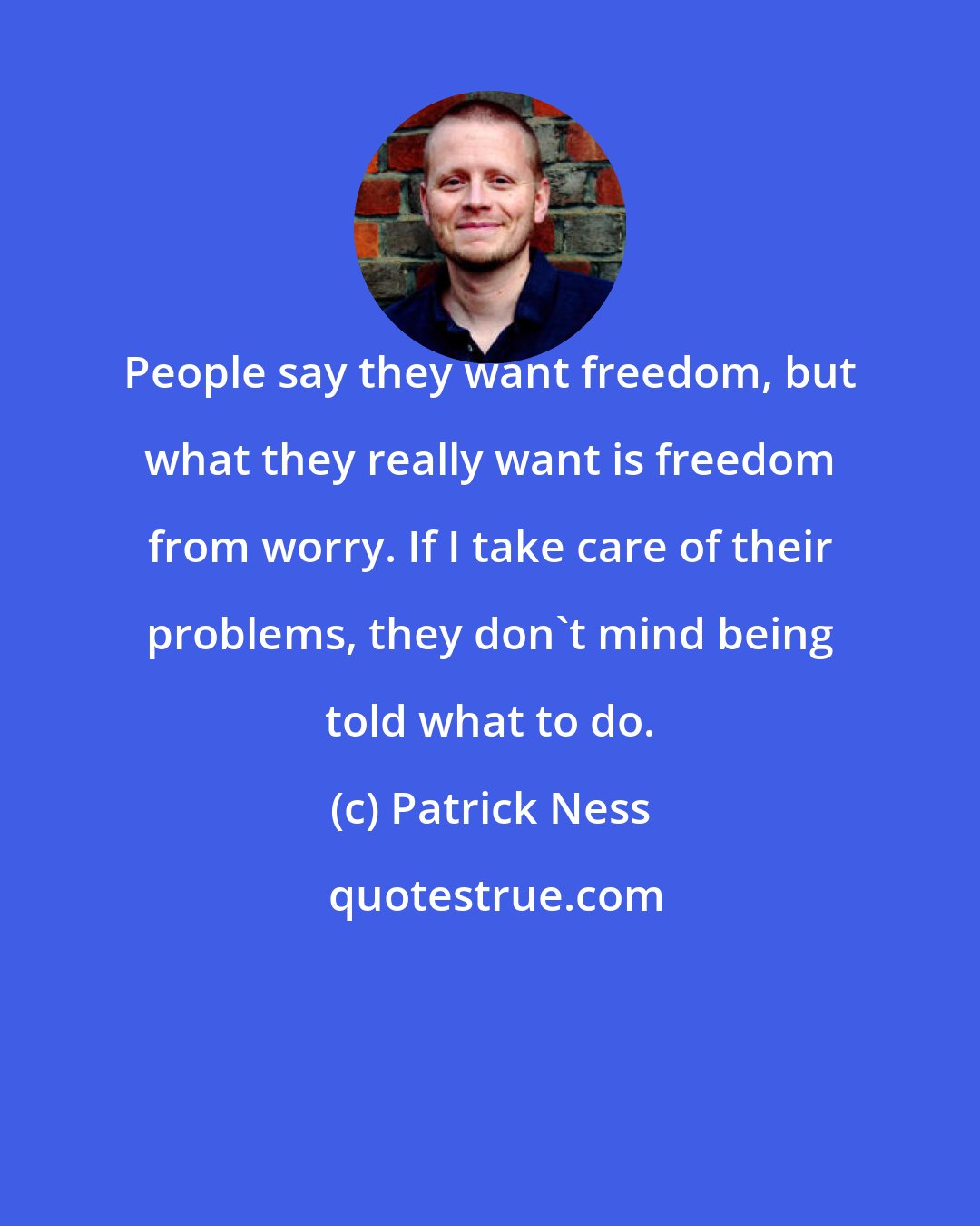 Patrick Ness: People say they want freedom, but what they really want is freedom from worry. If I take care of their problems, they don't mind being told what to do.