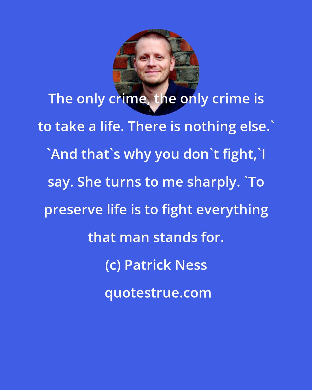 Patrick Ness: The only crime, the only crime is to take a life. There is nothing else.' 'And that's why you don't fight,'I say. She turns to me sharply. 'To preserve life is to fight everything that man stands for.