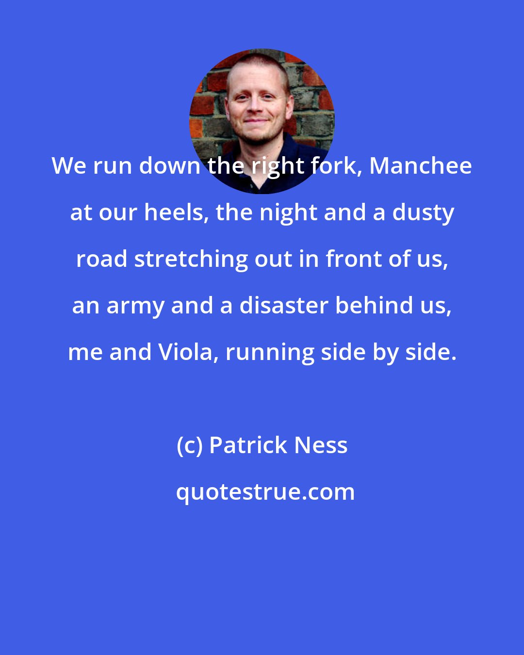 Patrick Ness: We run down the right fork, Manchee at our heels, the night and a dusty road stretching out in front of us, an army and a disaster behind us, me and Viola, running side by side.
