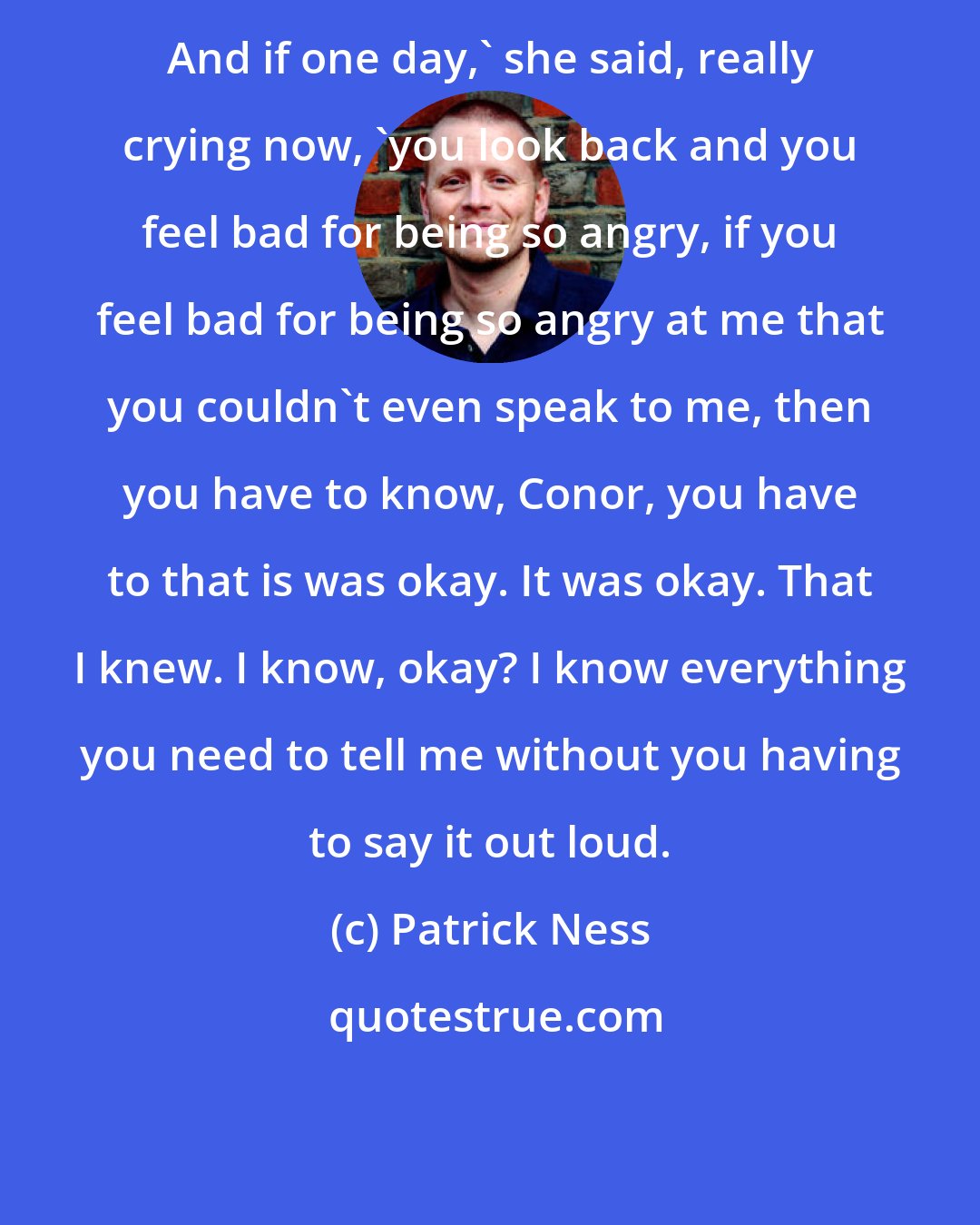 Patrick Ness: And if one day,' she said, really crying now, 'you look back and you feel bad for being so angry, if you feel bad for being so angry at me that you couldn't even speak to me, then you have to know, Conor, you have to that is was okay. It was okay. That I knew. I know, okay? I know everything you need to tell me without you having to say it out loud.