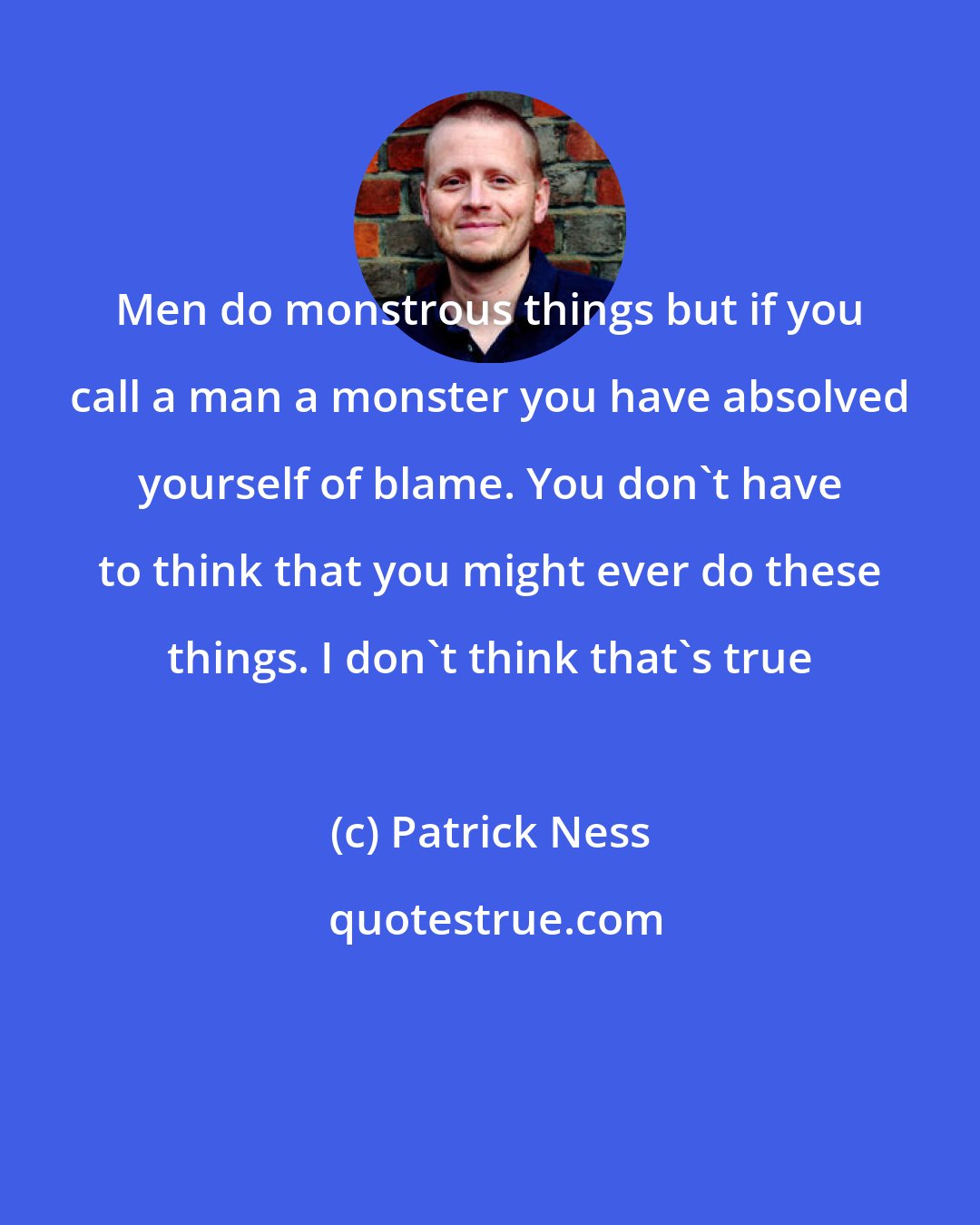 Patrick Ness: Men do monstrous things but if you call a man a monster you have absolved yourself of blame. You don't have to think that you might ever do these things. I don't think that's true