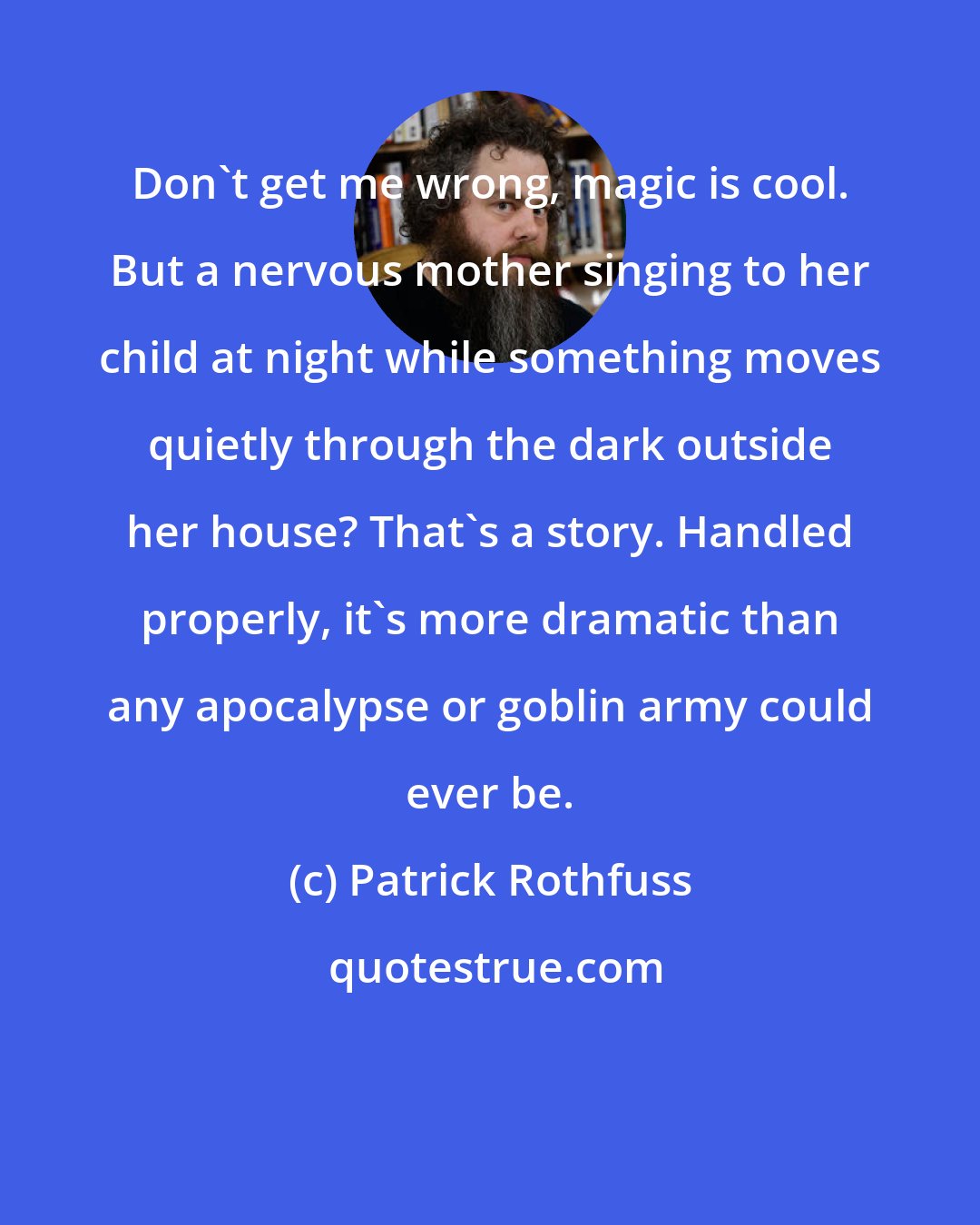 Patrick Rothfuss: Don't get me wrong, magic is cool. But a nervous mother singing to her child at night while something moves quietly through the dark outside her house? That's a story. Handled properly, it's more dramatic than any apocalypse or goblin army could ever be.