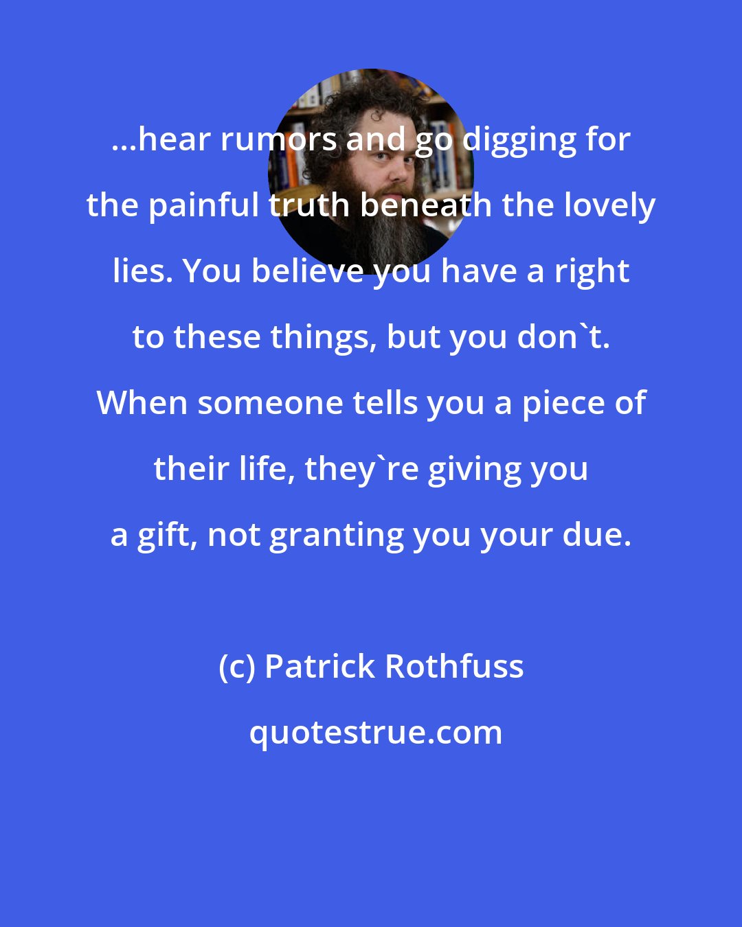 Patrick Rothfuss: ...hear rumors and go digging for the painful truth beneath the lovely lies. You believe you have a right to these things, but you don't. When someone tells you a piece of their life, they're giving you a gift, not granting you your due.