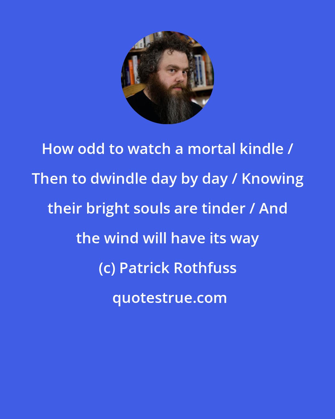 Patrick Rothfuss: How odd to watch a mortal kindle / Then to dwindle day by day / Knowing their bright souls are tinder / And the wind will have its way