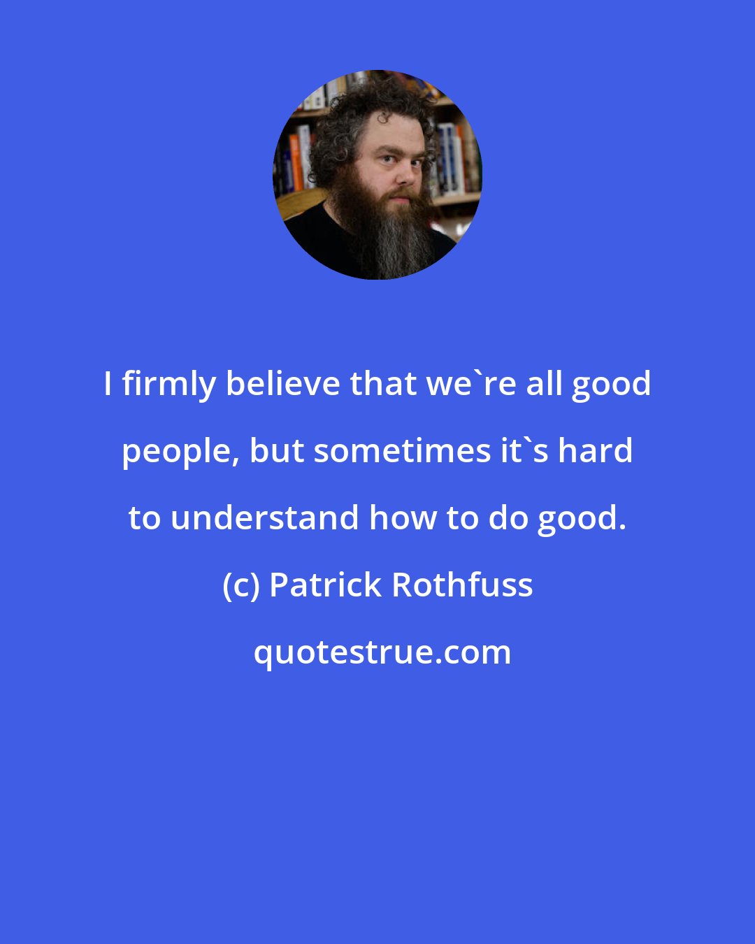 Patrick Rothfuss: I firmly believe that we're all good people, but sometimes it's hard to understand how to do good.