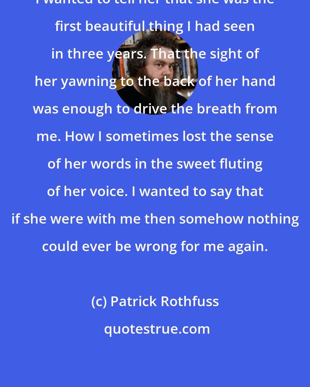 Patrick Rothfuss: I wanted to tell her that she was the first beautiful thing I had seen in three years. That the sight of her yawning to the back of her hand was enough to drive the breath from me. How I sometimes lost the sense of her words in the sweet fluting of her voice. I wanted to say that if she were with me then somehow nothing could ever be wrong for me again.