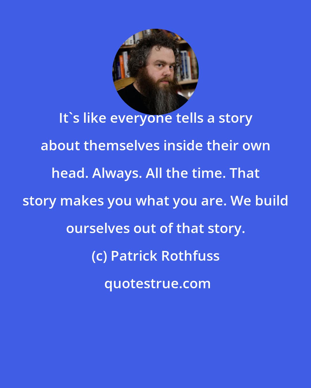 Patrick Rothfuss: It's like everyone tells a story about themselves inside their own head. Always. All the time. That story makes you what you are. We build ourselves out of that story.