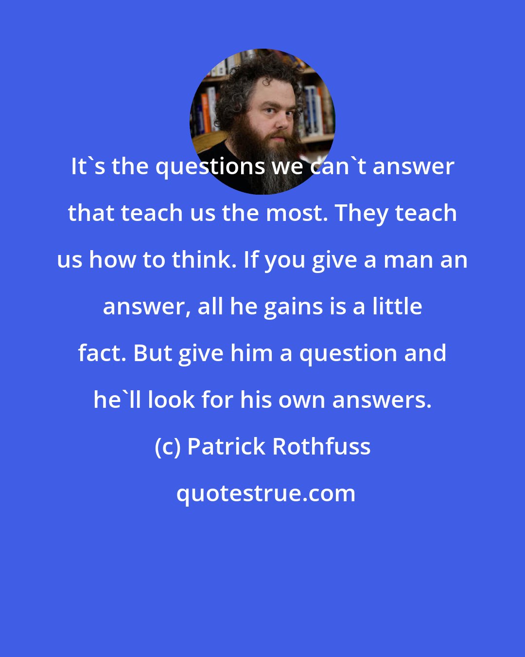 Patrick Rothfuss: It's the questions we can't answer that teach us the most. They teach us how to think. If you give a man an answer, all he gains is a little fact. But give him a question and he'll look for his own answers.
