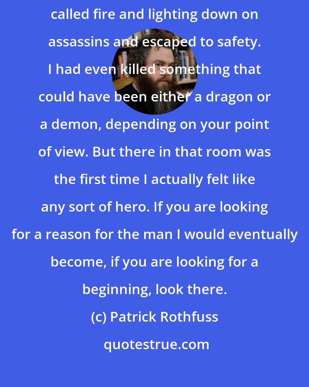 Patrick Rothfuss: Over the last month I had pulled a woman from a blazing inferno. I had called fire and lighting down on assassins and escaped to safety. I had even killed something that could have been either a dragon or a demon, depending on your point of view. But there in that room was the first time I actually felt like any sort of hero. If you are looking for a reason for the man I would eventually become, if you are looking for a beginning, look there.