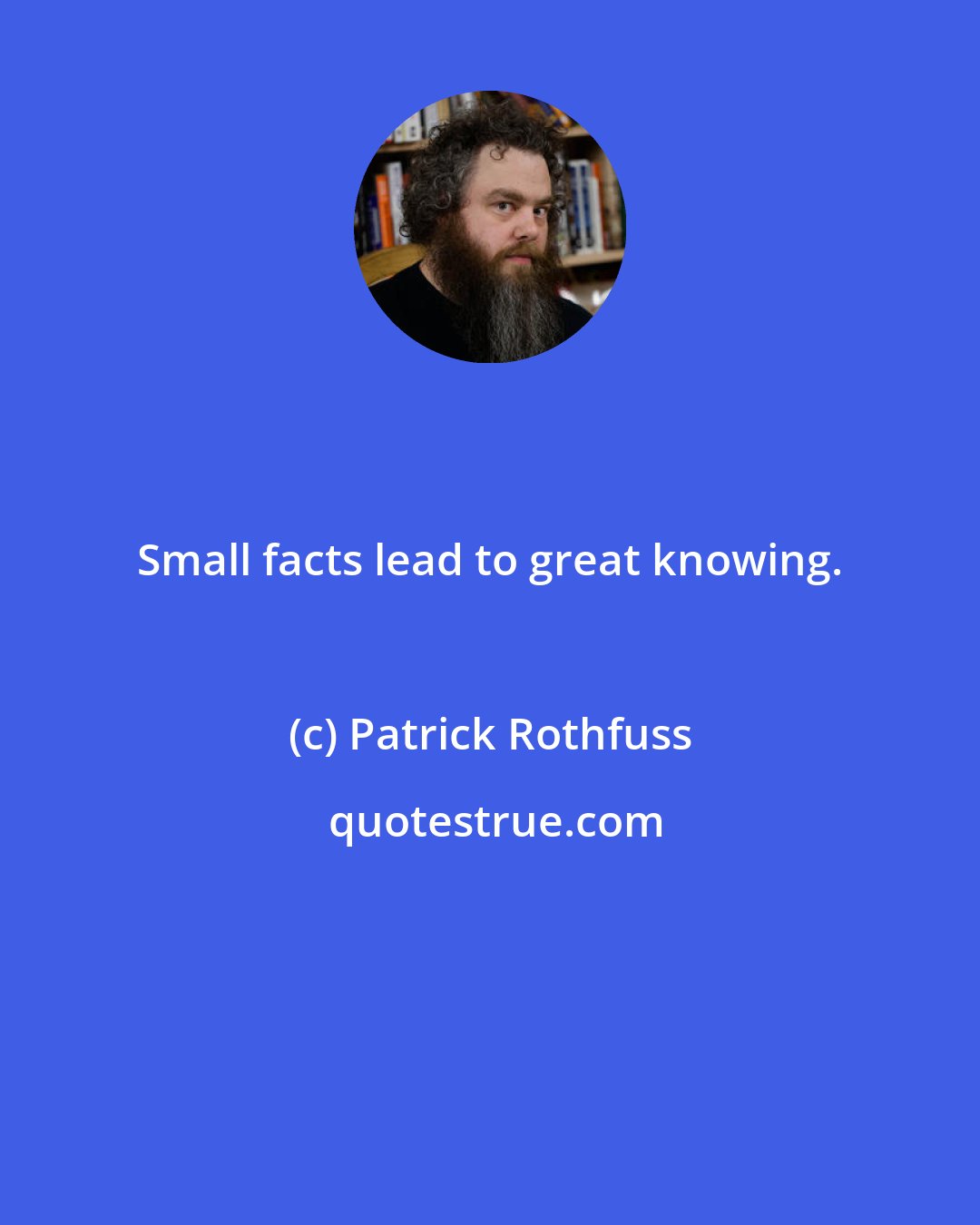 Patrick Rothfuss: Small facts lead to great knowing.