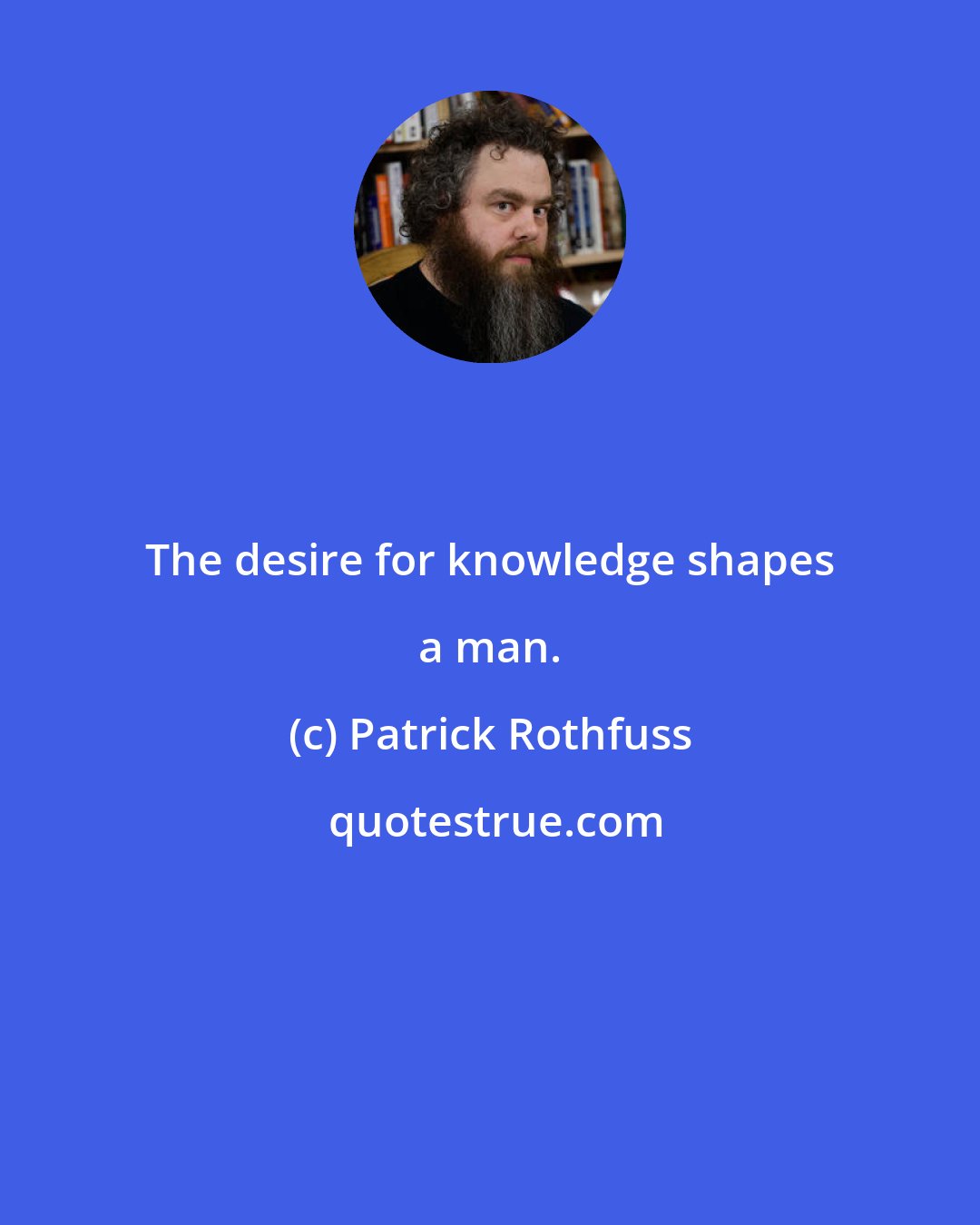 Patrick Rothfuss: The desire for knowledge shapes a man.