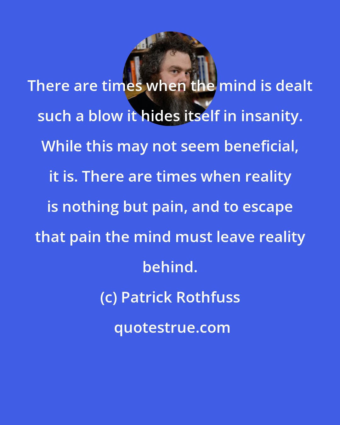 Patrick Rothfuss: There are times when the mind is dealt such a blow it hides itself in insanity. While this may not seem beneficial, it is. There are times when reality is nothing but pain, and to escape that pain the mind must leave reality behind.