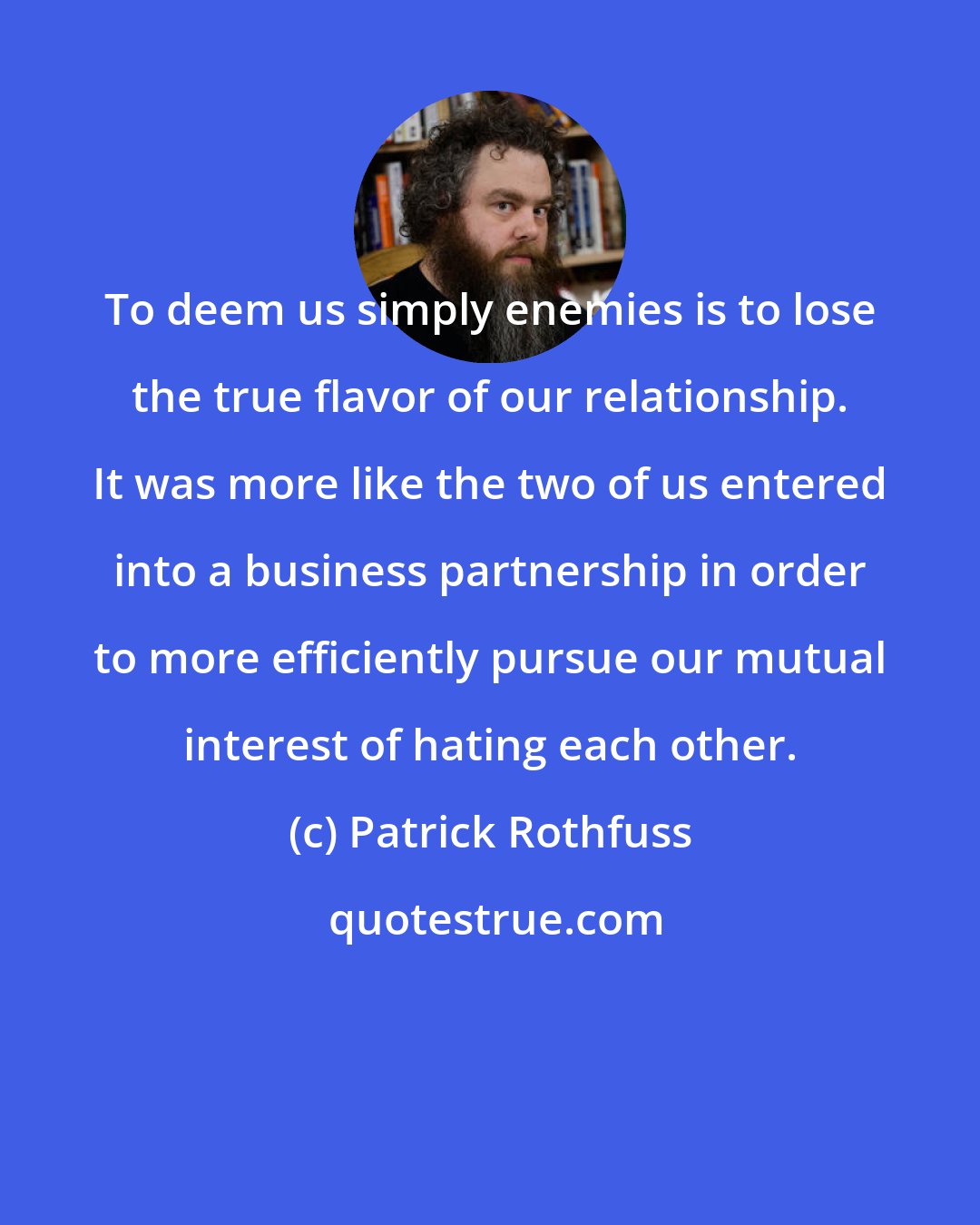 Patrick Rothfuss: To deem us simply enemies is to lose the true flavor of our relationship. It was more like the two of us entered into a business partnership in order to more efficiently pursue our mutual interest of hating each other.