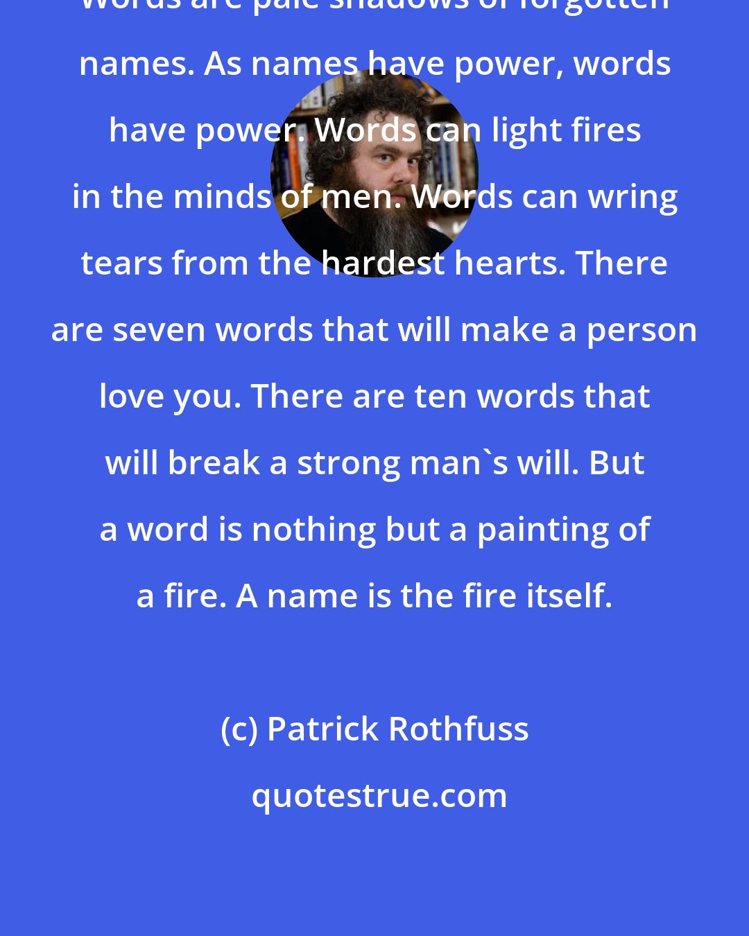 Patrick Rothfuss: Words are pale shadows of forgotten names. As names have power, words have power. Words can light fires in the minds of men. Words can wring tears from the hardest hearts. There are seven words that will make a person love you. There are ten words that will break a strong man's will. But a word is nothing but a painting of a fire. A name is the fire itself.