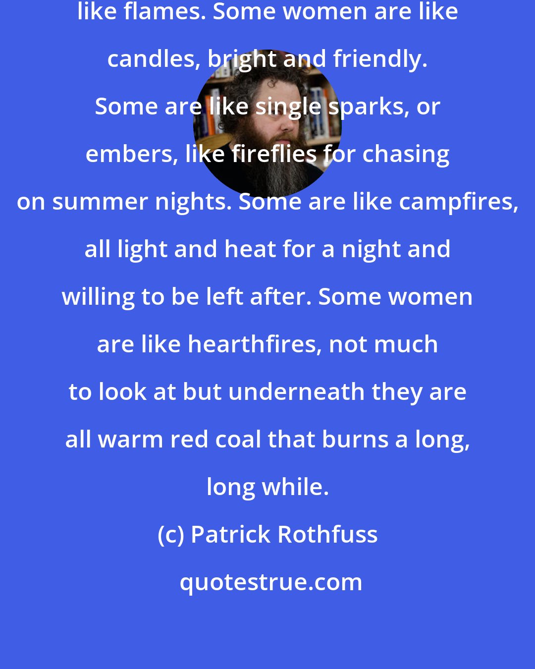 Patrick Rothfuss: You see, women are like fires, like flames. Some women are like candles, bright and friendly. Some are like single sparks, or embers, like fireflies for chasing on summer nights. Some are like campfires, all light and heat for a night and willing to be left after. Some women are like hearthfires, not much to look at but underneath they are all warm red coal that burns a long, long while.