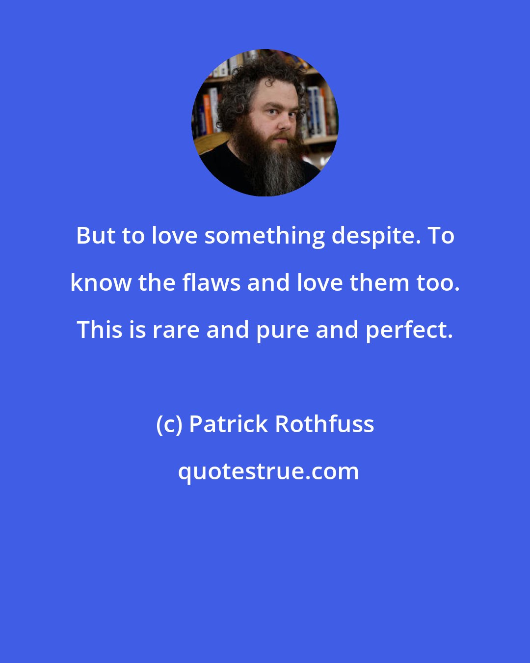 Patrick Rothfuss: But to love something despite. To know the flaws and love them too. This is rare and pure and perfect.