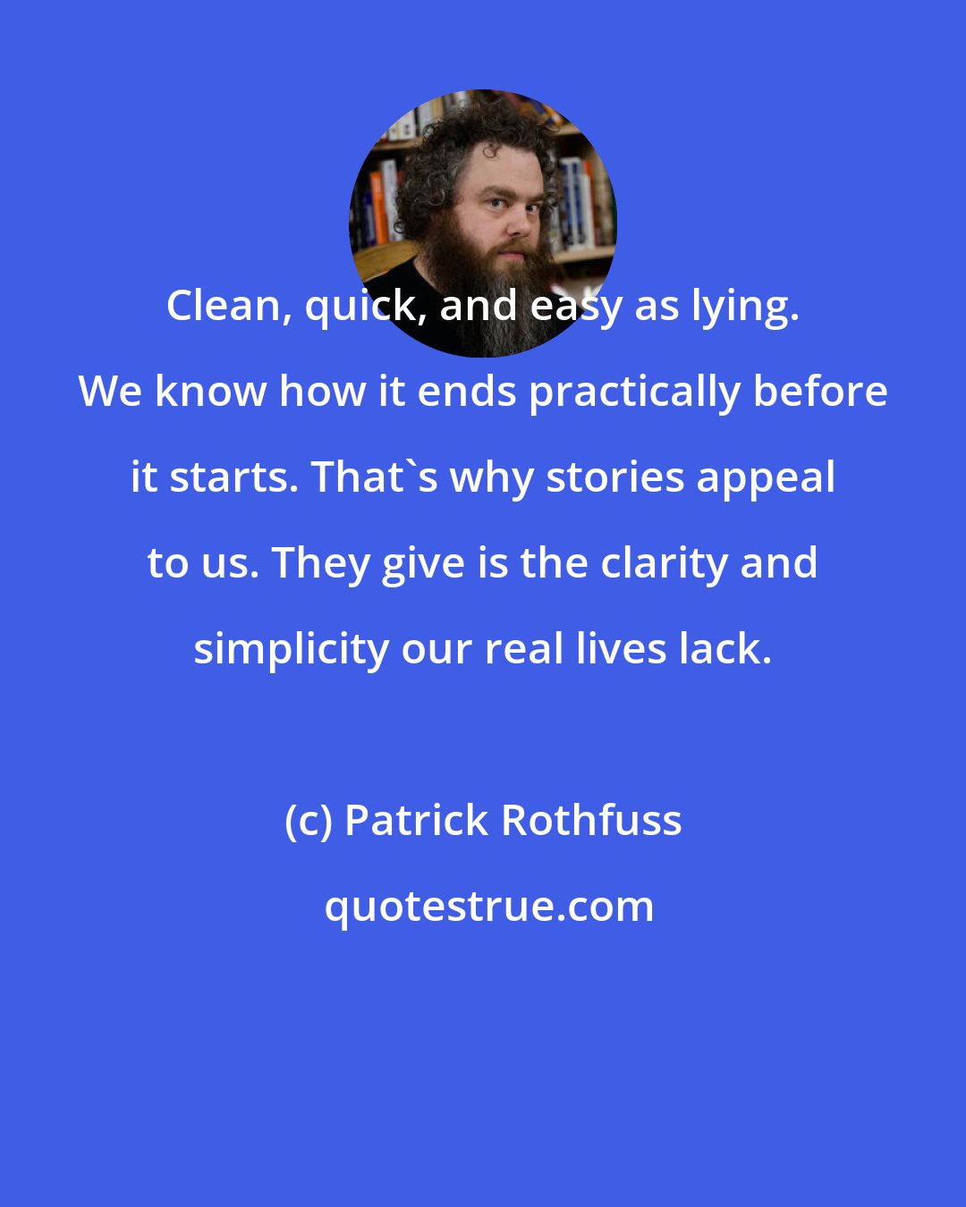 Patrick Rothfuss: Clean, quick, and easy as lying. We know how it ends practically before it starts. That's why stories appeal to us. They give is the clarity and simplicity our real lives lack.