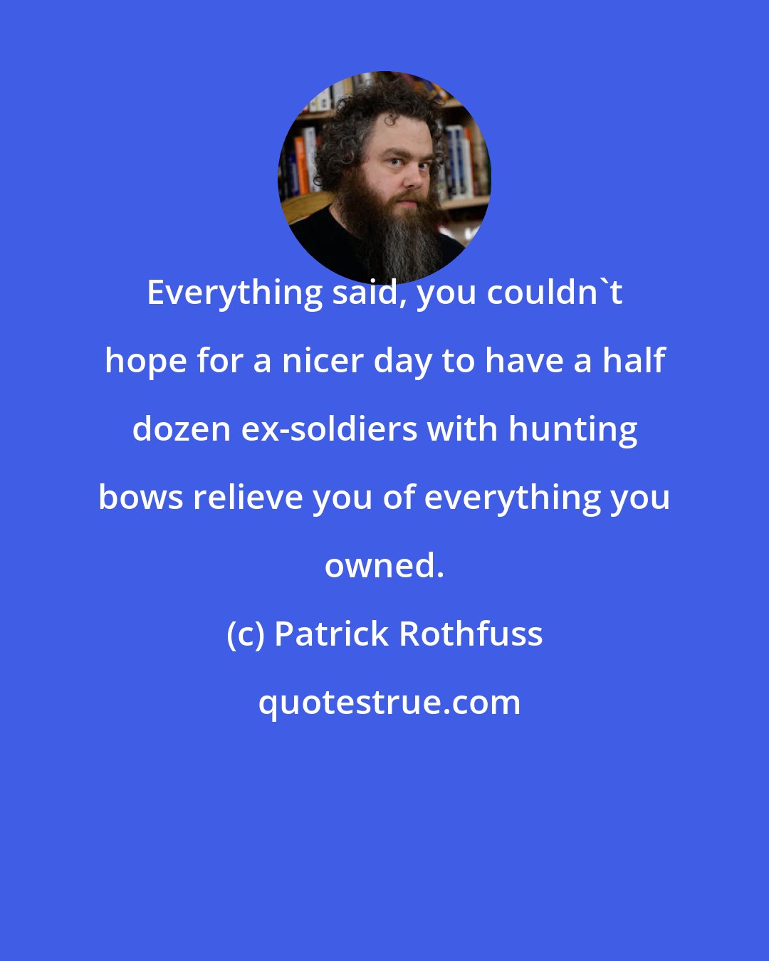 Patrick Rothfuss: Everything said, you couldn't hope for a nicer day to have a half dozen ex-soldiers with hunting bows relieve you of everything you owned.