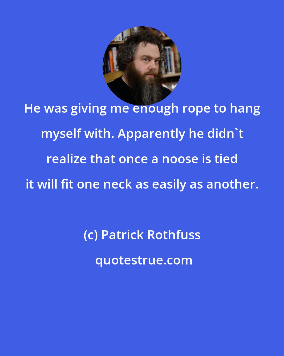 Patrick Rothfuss: He was giving me enough rope to hang myself with. Apparently he didn't realize that once a noose is tied it will fit one neck as easily as another.