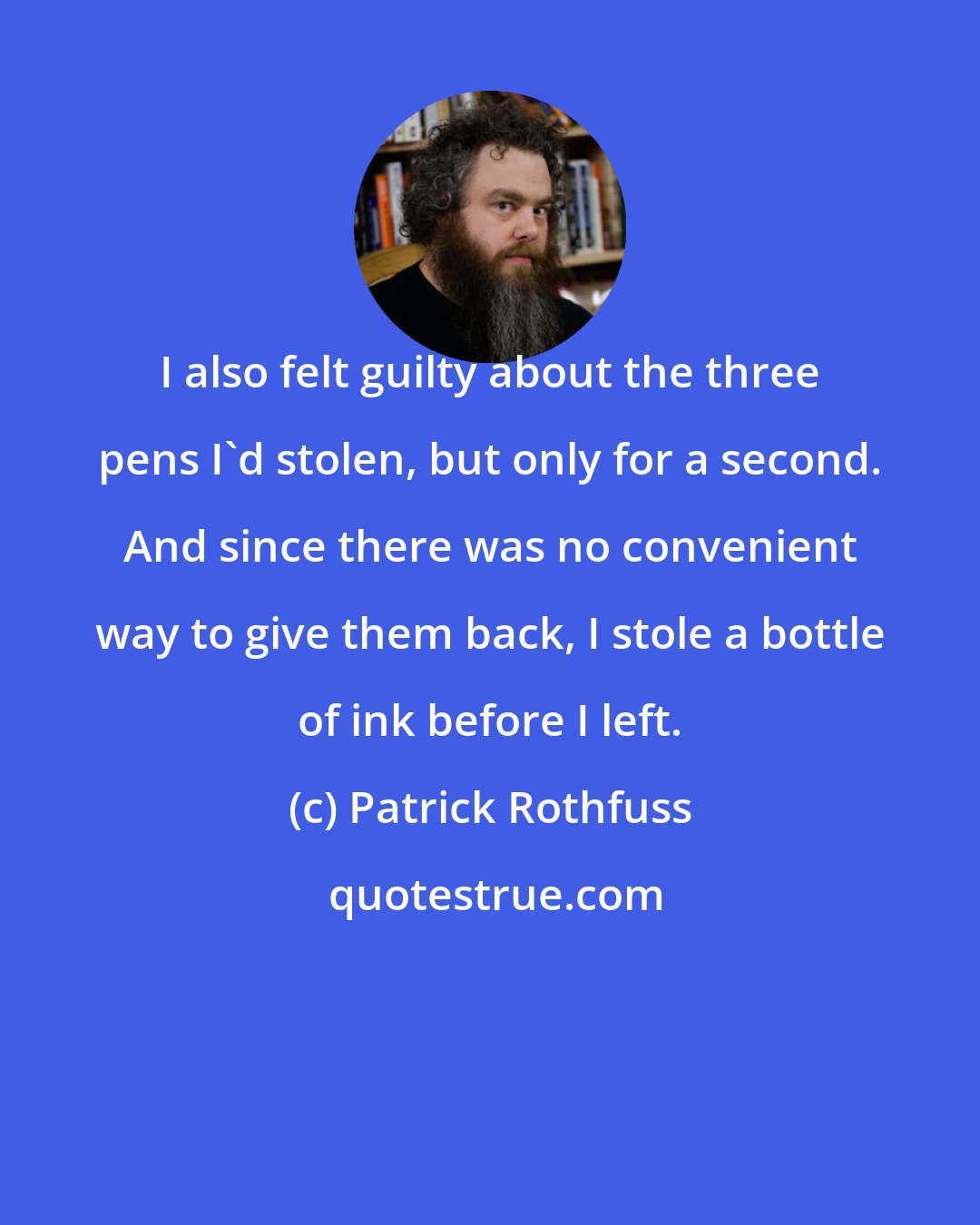 Patrick Rothfuss: I also felt guilty about the three pens I'd stolen, but only for a second. And since there was no convenient way to give them back, I stole a bottle of ink before I left.