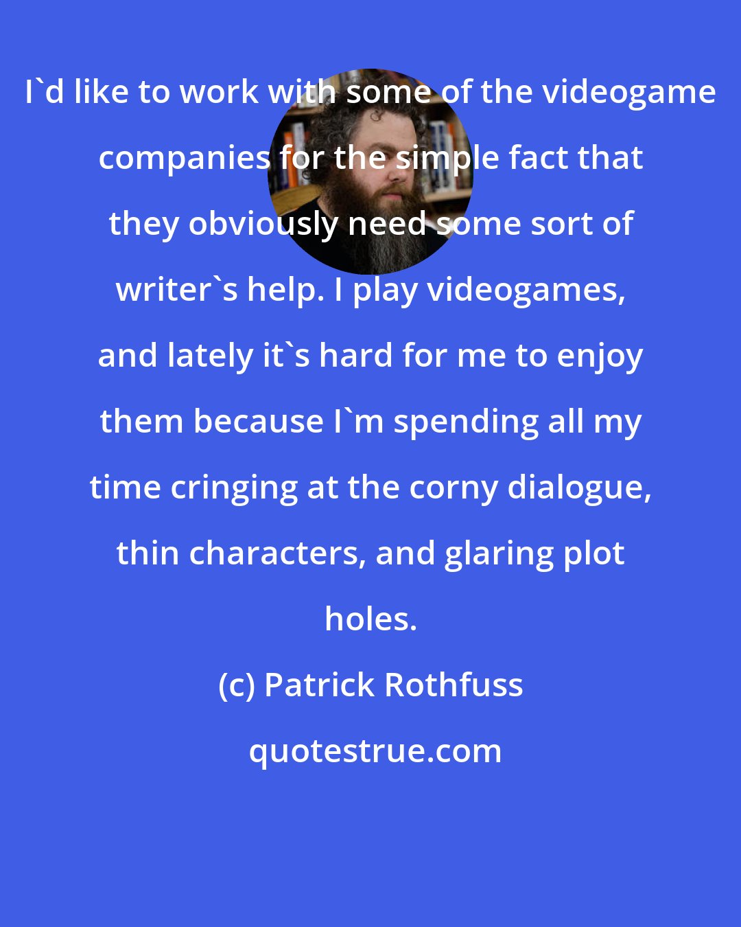 Patrick Rothfuss: I'd like to work with some of the videogame companies for the simple fact that they obviously need some sort of writer's help. I play videogames, and lately it's hard for me to enjoy them because I'm spending all my time cringing at the corny dialogue, thin characters, and glaring plot holes.