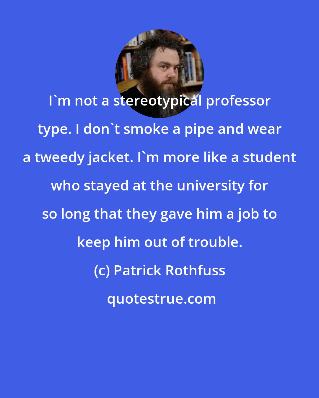 Patrick Rothfuss: I'm not a stereotypical professor type. I don't smoke a pipe and wear a tweedy jacket. I'm more like a student who stayed at the university for so long that they gave him a job to keep him out of trouble.