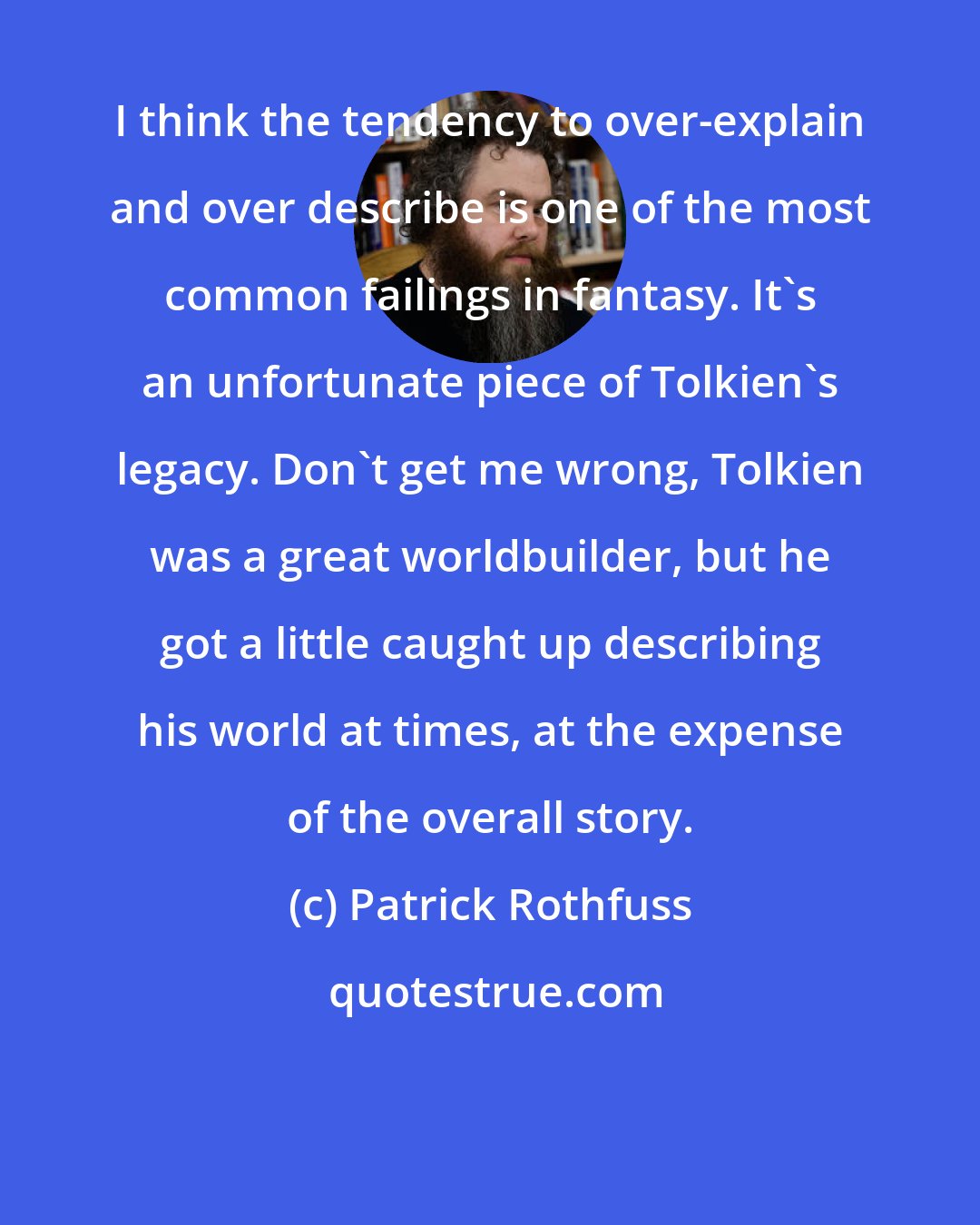 Patrick Rothfuss: I think the tendency to over-explain and over describe is one of the most common failings in fantasy. It's an unfortunate piece of Tolkien's legacy. Don't get me wrong, Tolkien was a great worldbuilder, but he got a little caught up describing his world at times, at the expense of the overall story.