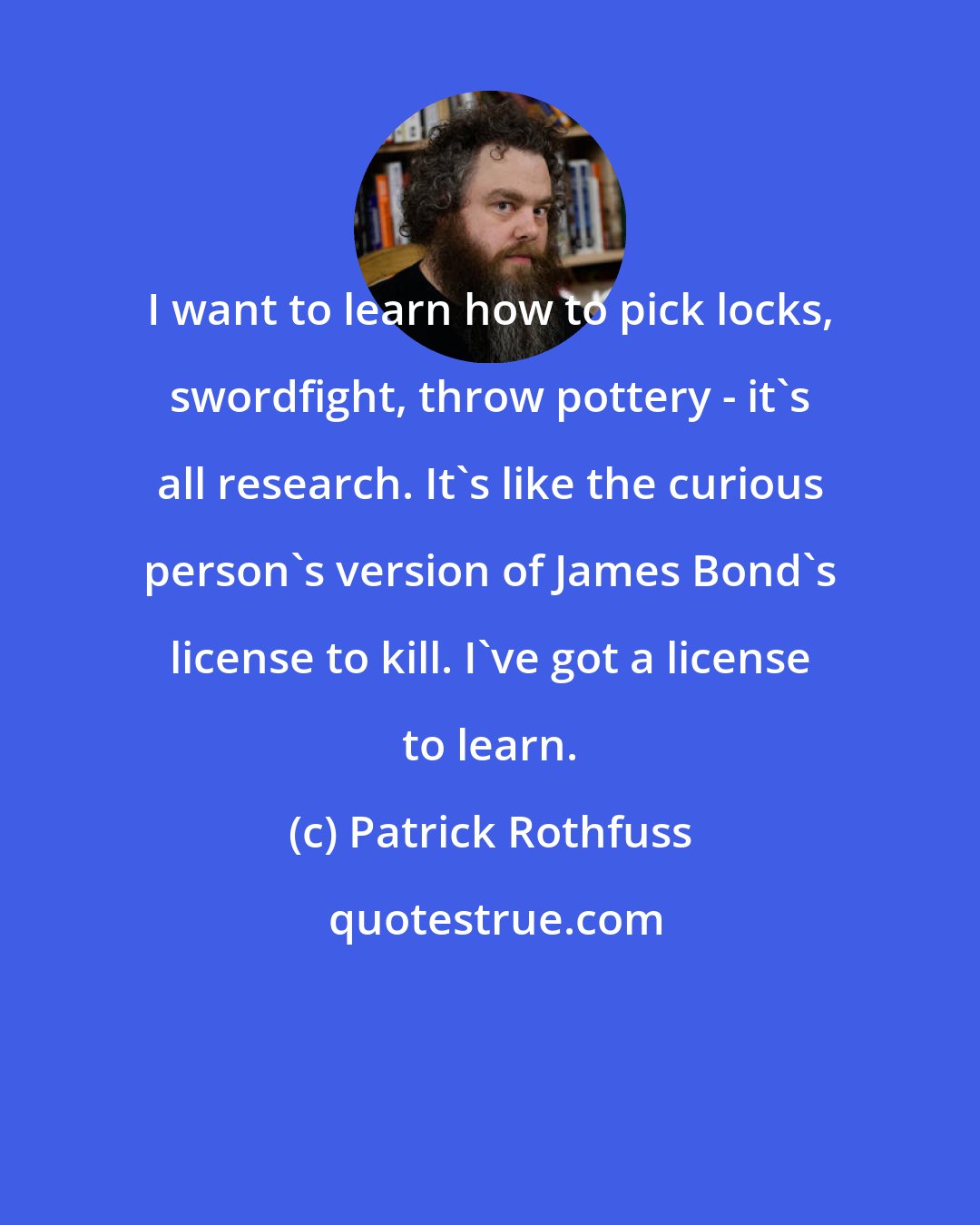 Patrick Rothfuss: I want to learn how to pick locks, swordfight, throw pottery - it's all research. It's like the curious person's version of James Bond's license to kill. I've got a license to learn.