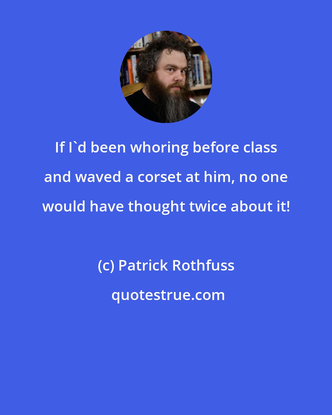 Patrick Rothfuss: If I'd been whoring before class and waved a corset at him, no one would have thought twice about it!