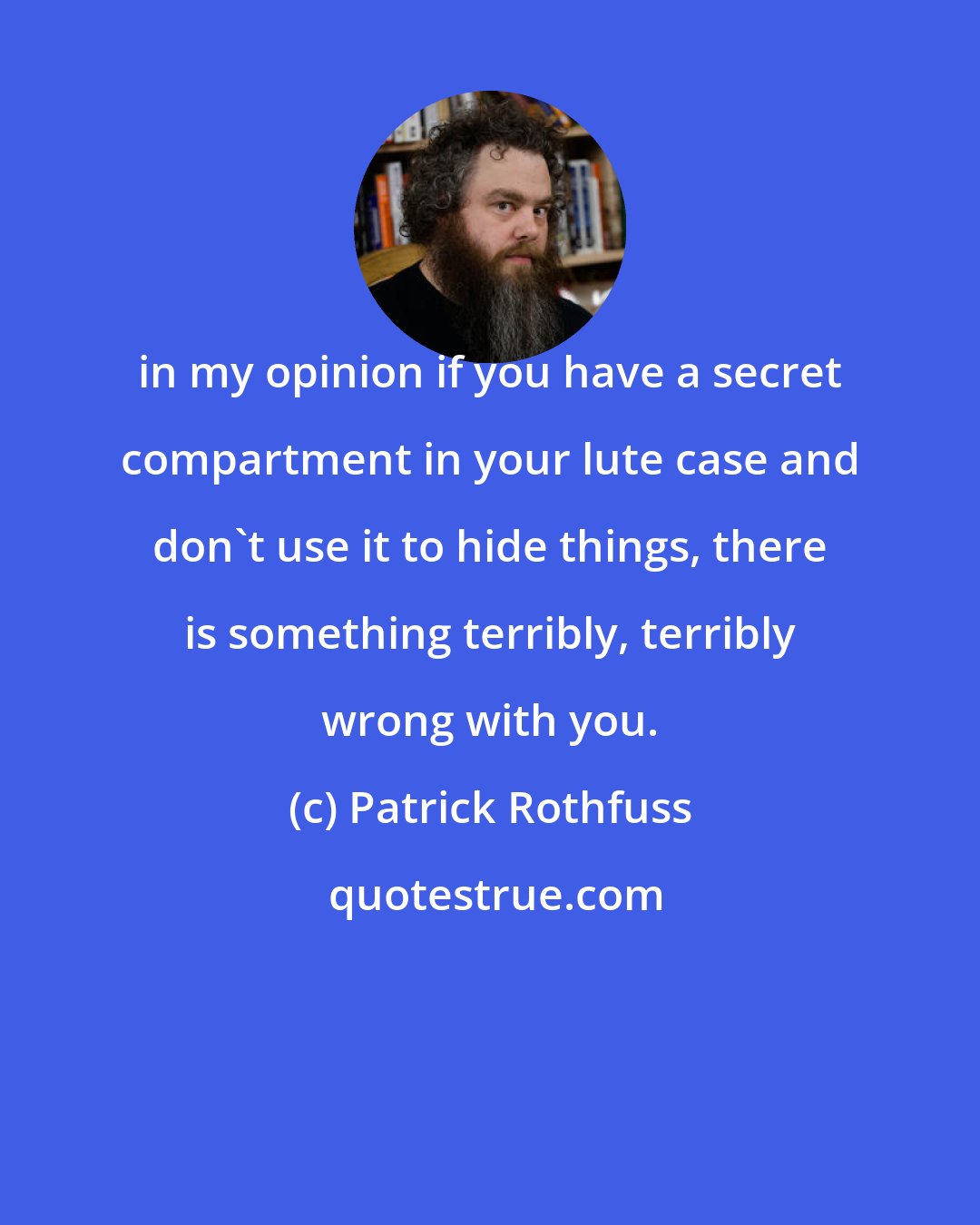 Patrick Rothfuss: in my opinion if you have a secret compartment in your lute case and don't use it to hide things, there is something terribly, terribly wrong with you.