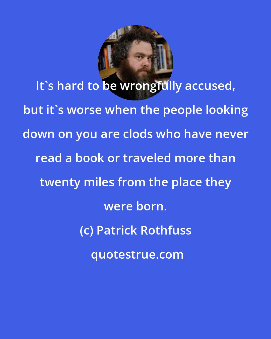 Patrick Rothfuss: It's hard to be wrongfully accused, but it's worse when the people looking down on you are clods who have never read a book or traveled more than twenty miles from the place they were born.