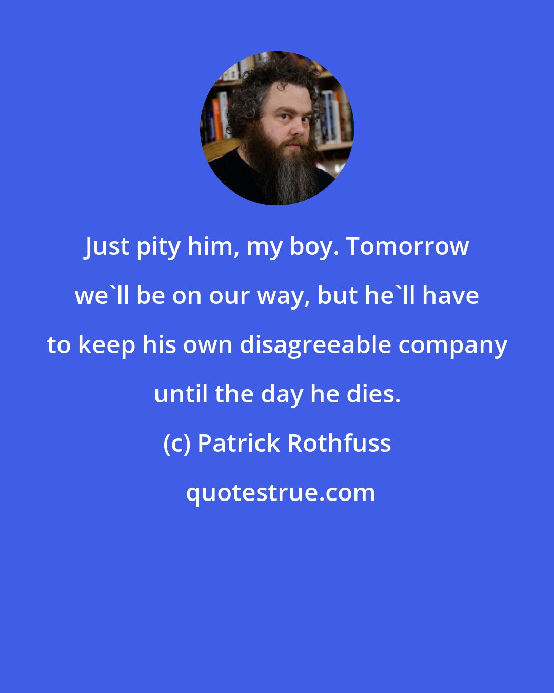 Patrick Rothfuss: Just pity him, my boy. Tomorrow we'll be on our way, but he'll have to keep his own disagreeable company until the day he dies.