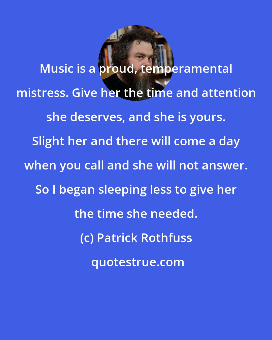 Patrick Rothfuss: Music is a proud, temperamental mistress. Give her the time and attention she deserves, and she is yours. Slight her and there will come a day when you call and she will not answer. So I began sleeping less to give her the time she needed.