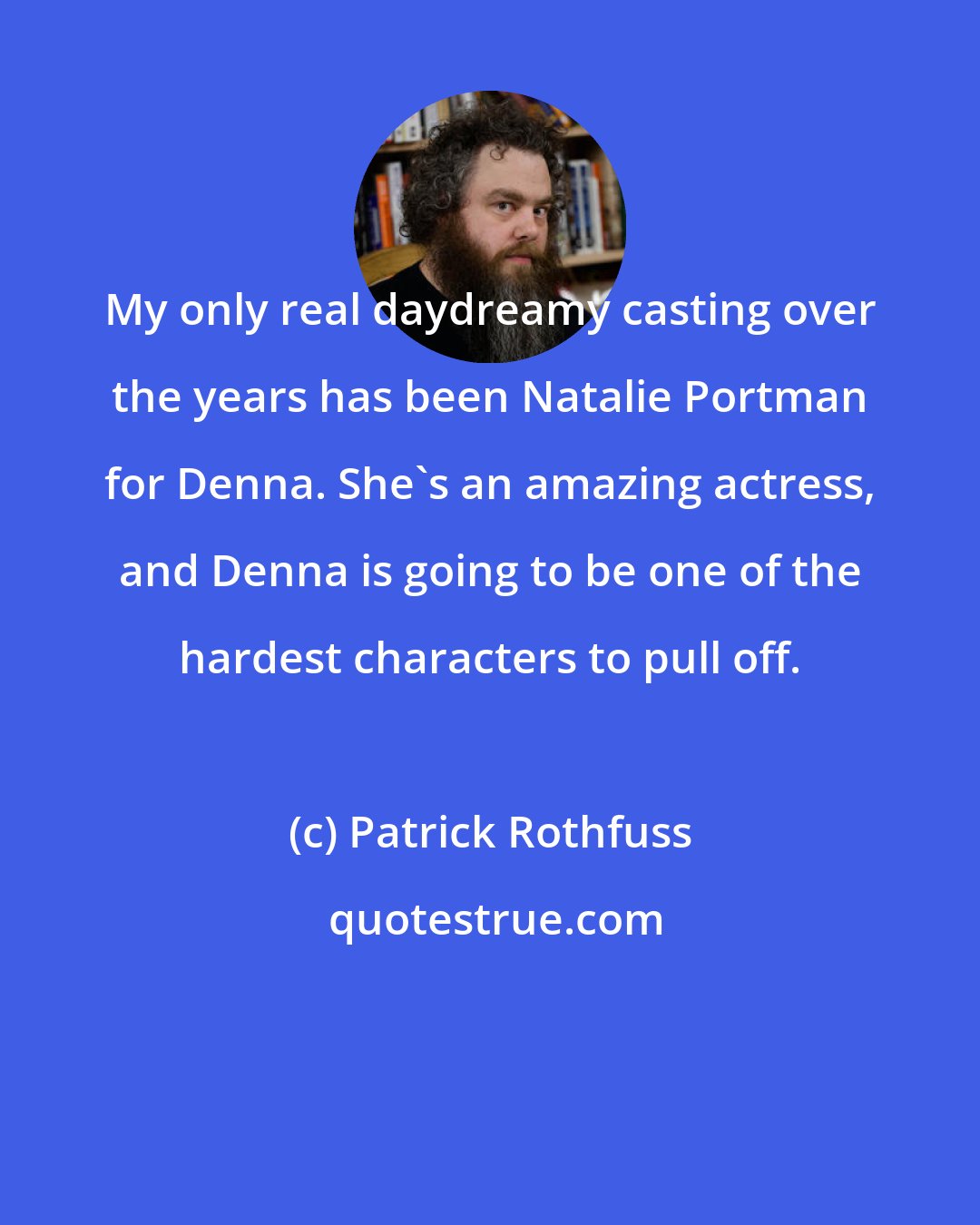 Patrick Rothfuss: My only real daydreamy casting over the years has been Natalie Portman for Denna. She's an amazing actress, and Denna is going to be one of the hardest characters to pull off.