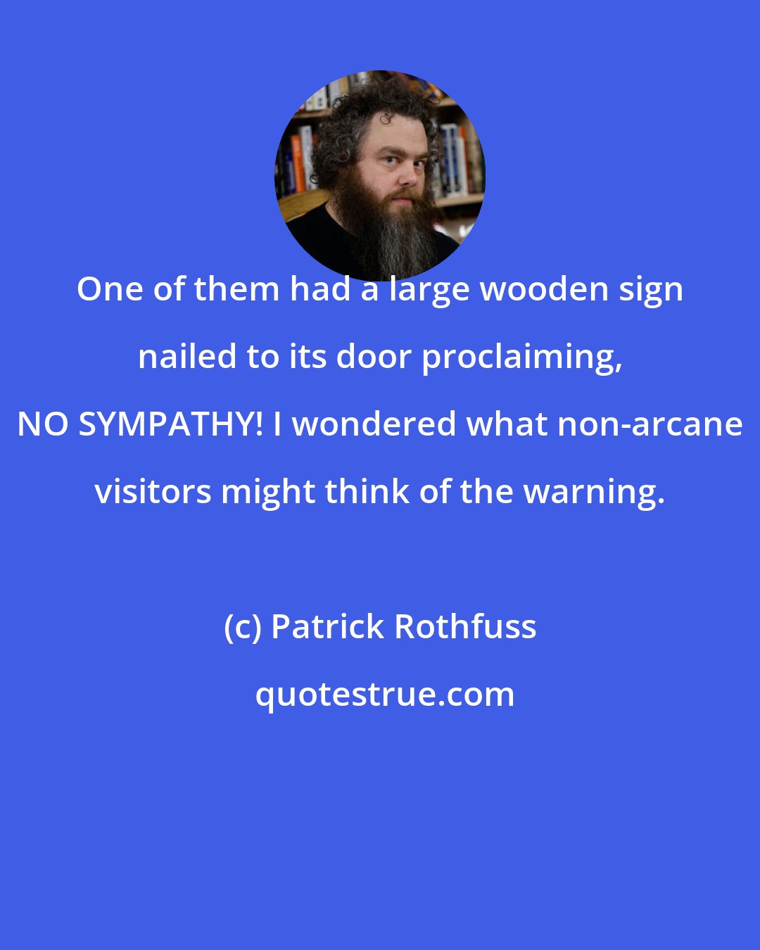 Patrick Rothfuss: One of them had a large wooden sign nailed to its door proclaiming, NO SYMPATHY! I wondered what non-arcane visitors might think of the warning.