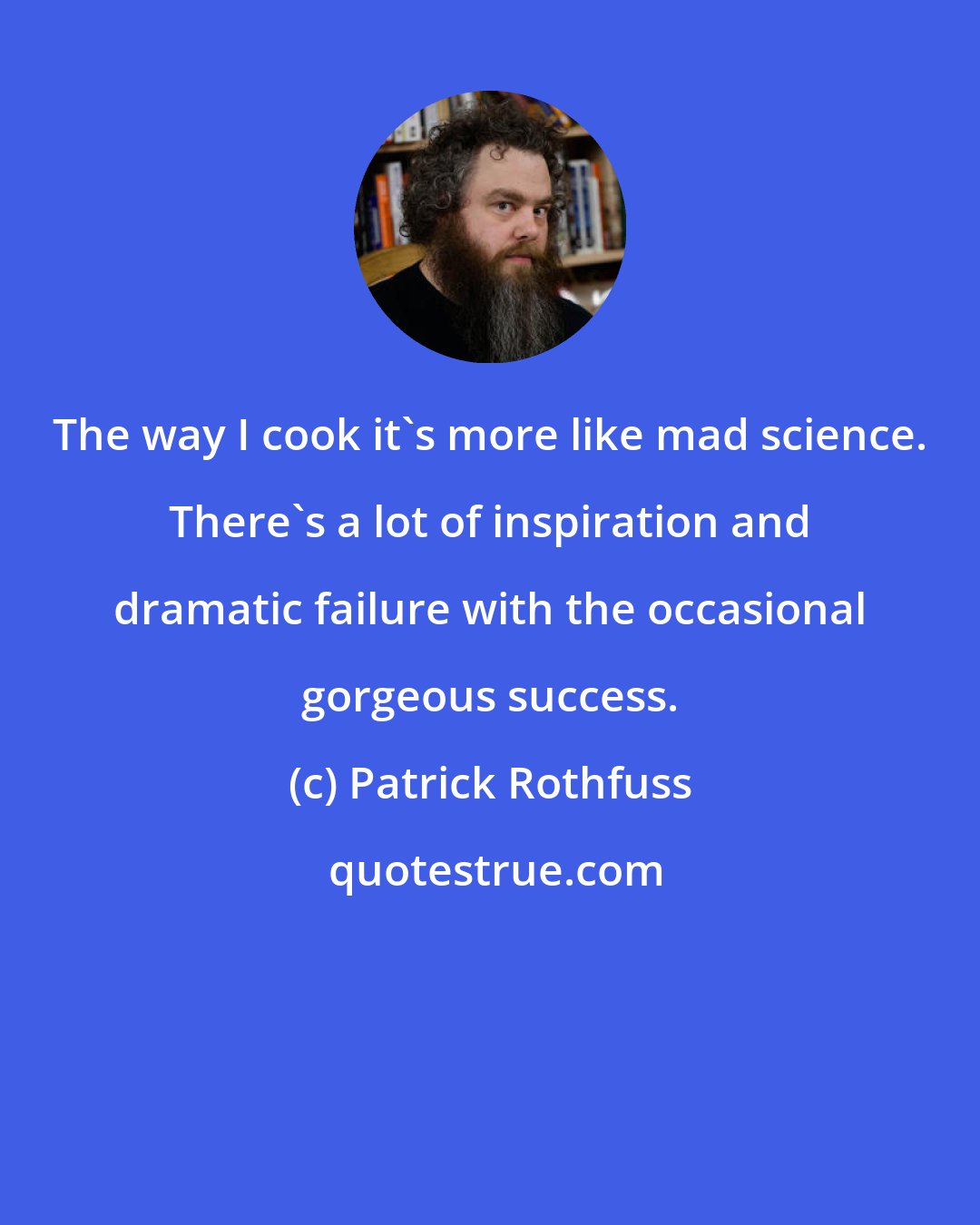 Patrick Rothfuss: The way I cook it's more like mad science. There's a lot of inspiration and dramatic failure with the occasional gorgeous success.